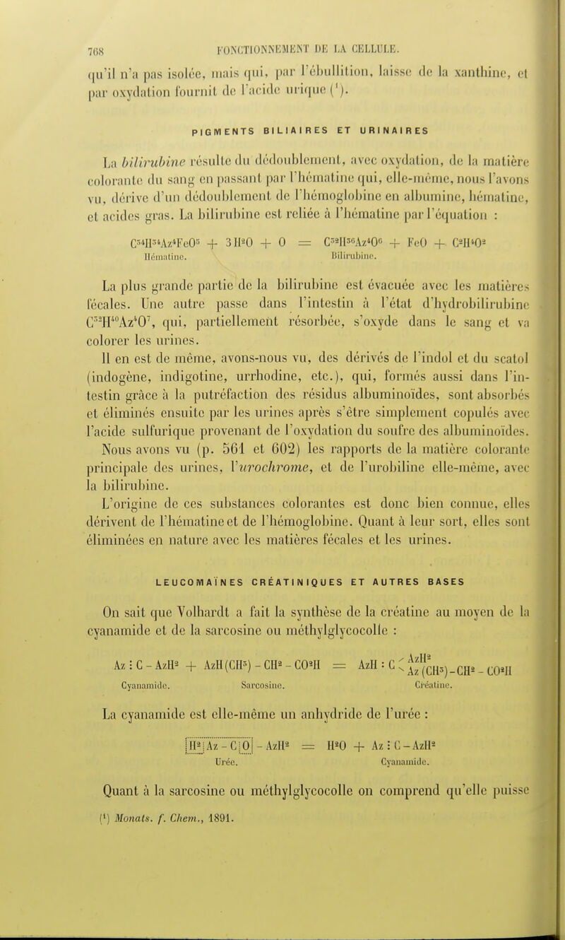 qu'il n'a pas isolée, mais qui, par l'ébullitioE, laisse de la xantbine, et par oxydation fournit de l'acide inique ('). PIGMENTS BILIAIRES ET URINAIRES La bilirubine résulte du dédoublement, avec oxydation, de la matière colorante du sang en passant par l'hématine qui, elle-même, nous l'avons vu, dérive d'un dédoublement de l'hémoglobine en albumine, hématini . et acides gras. La bilirubine est reliée à l'hématine par l'équation : G**fls*Az*EeO* + 3H»0 + 0 = Cr>2H3«Az*0° + FeO + OH*08 Hématine. Bilirubine. La plus grande partie de la bilirubine est évacuée avec les matières fécales. Une autre passe dans l'intestin à l'état d'hydrobilirubine C3SHA0Az*07, qui, partiellement résorbée, s'oxyde dans le san^ et va colorer les urines. 11 en est de même, avons-nous vu, des dérivés de l'indol et du scatol (indogène, indigotine, urrhodine, etc.), qui, formés aussi dans l'in- testin grâce à la putréfaction des résidus albuminoïdes, sont absorbé- et éliminés ensuite par les urines après s'être simplement copulés avec l'acide sulfurique provenant de l'oxydation du soufre des albuminoïdes. Nous avons vu (p. 561 et 602) les rapports de la matière colorante principale des urines, Yurochrome, et de l'urobiline elle-même, avec la bilirubine. L'origine de ces substances colorantes est donc bien connue, elles dérivent de l'hématine et de l'hémoglobine. Quant à leur sort, elles sont éliminées en nature avec les matières fécales et les urines. LEUCOIYIAÏN ES CRÉATINIQUES ET AUTRES BASES On sait que Yolhardt a fait la synthèse de la créatine au moyen de la cyanamide et de la sarcosine ou méthylglycocolle : Az i C - AztP + AzH(CrP) - Cil* - COU = Azlt = C C ^ch^-CH* - COU Cyanamido. Sarcosine. Créatine. La cyanamide est elle-même un anhydride de l'urée : iJBPj Az - C !Oj - AzH* = H«0 + Az : C - Azll* Urée. Cyanamide. Quant à la sarcosine ou méthylglycocolle on comprend qu'elle puisse C) Monats. f. Chem., 1891.