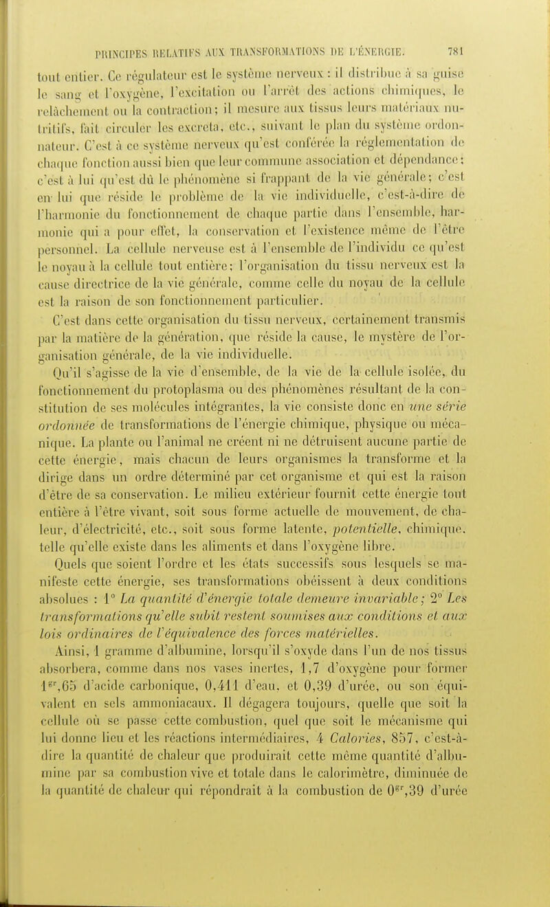 tout entier. Ce régulateur est le système nerveux : il distribue à sa guise le sang et l'oxygène, l'excitation bu l'arrêt des actions chimiques!, le relâchement ou la contraction; il mesure aux tissus leurs matériau* nu- tritifs, fait circuler les excréta, etc., suivant le plan du système ordon- nateur. C'est à ce système nerveux qu'est conférée la réglementation de chaque fonction aussi bien que leur commune association et dépendance: c'est à lui qu'est du le phénomène si frappant de la vie générale; c'est en- lui que réside le problème de la vie individuelle, c'est-à-dire de l'harmonie du fonctionnement de chaque partie dans l'ensemble, har- monie qui a pour effet, la conservation et l'existence, même de l'être personnel. La cellule nerveuse est à l'ensemble de l'individu ce qu'est le noyau à la cellule tout entière; l'organisation du tissu nerveux est la cause directrice de la vie générale, comme celle du noyau de la cellule est la raison de son fonctionnement particulier. C'est dans celte organisation du tissu nerveux, certainement transmis pat la matière de la génération, que réside la cause, le mystère de l'or- ganisation générale, de la vie individuelle. Qu'il s'agisse de la vie d'ensemble, de la vie de la cellule isolée,, du fonctionnement du protoplasma ou des phénomènes résultant de la con- stitution de ses molécules intégrantes, la vie consiste donc en une série ordonnée de transformations de l'énergie chimique, physique ou méca- nique. La plante ou l'animal ne créent ni ne détruisent aucune partie de cette énergie, mais chacun de leurs organismes la transforme et la dirige dans un ordre déterminé par cet organisme et qui est la raison d'être de sa conservation. Le milieu extérieur fournit cette énergie tout entière à l'être vivant, soit sous forme actuelle de mouvement, de cha- leur, d'électricité, etc., soit sous forme latente, potentielle, chimique, telle qu'elle existe dans les aliments et dans l'oxygène libre. Quels que soient l'ordre et les états successifs sous lesquels se ma- nifeste cette énergie, ses transformations obéissent à deux conditions absolues : 1° La quantité d'énergie totale demeure invariable ; 2° Les transformations qu'elle subit restent soumises aux conditions et aux lois ordinaires de l'équivalence des forces matérielles. Ainsi, 1 gramme d'albumine, lorsqu'il s'oxyde dans l'un de nos tissus absorbera, comme dans nos vases inertes, 1,7 d'oxygène pour former lgr,65 d'acide carbonique, 0,411 d'eau, et 0,39 d'urée, ou son équi- valent en sels ammoniacaux. Il dégagera toujours, quelle que soit la cellule où se passe cette combustion, quel que soit le mécanisme qui lui donne lieu et les réactions intermédiaires, 4 Calories, 857, c'est-à- dire la quantité de chaleur que produirait cette même quantité d'albu- mine par sa combustion vive et totale dans le calorimètre, diminuée de la quantité de chaleur qui répondrait à la combustion de 0gr,39 d'urée.