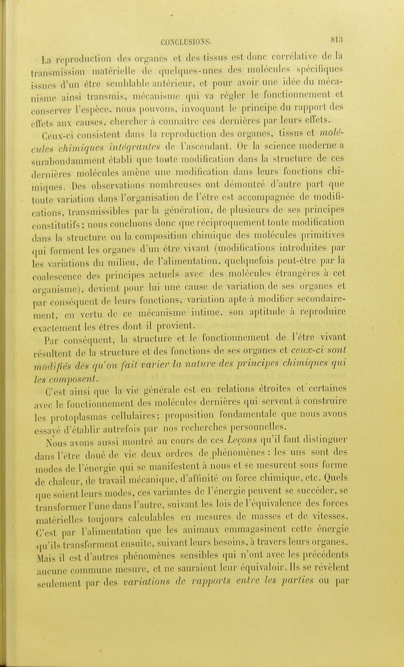 CONCLUSIONS. 8ia La reproduction des organes el des Iissus est donc corrélative de In transmission matérielle .le quelques-unes des molécules spécifiques issues d'un être semblable antérieur> cl pour avoir une idée du méca- nisme ainsi transrais, mécanisme qtii va régler le fonctionnement et conserver l'espèce, nous pouvons, invoquant le principe du rapport des effets aux causes, chercher à connaître ces dernières par leurs effets. Cèux-ci consistent dans la reproduction dos organes, tissus et molé- cules chimiques intégrantes de l'ascendant. Or la science moderne a surabondamment établi que toute modification dans la structure de ces dernières molécules amène une modification dans leurs fonctions chi- miques. Des observations nombreuses ont. démontré d'autre pari que toute variation dans l'organisation de l'être est accompagnée de modifi- cations, transmissibles par la génération, de plusieurs de ses principes constitutifs; nous concluons donc que réciproquement toute modification dans la structure ou la composition chimique des molécules primitives qui forment les organes d'un être vivant (modifications introduites par les variations du milieu, de l'alimentation, quelquefois peut-être par la coalescence des principes actuels avec des molécules étrangères à cet organisme), devient pour lui une cause de variation de ses organes et par conséquent de leurs fonctions, variation apte à modifier secondaire- ment, en vertu de ce mécanisme intime, son aptitude à reproduire exactement les êtres dont il provient. Par conséquent, la structure et le fonctionnement de l'être vivant résultent de la structure et des fonctions de ses organes et ceux-ci sont modifiés dès qu'on fait varier la nature des principes chimiques qui les composent. C'est ainsi que la vie générale est en relations étroites et certaines avec le fonctionnement des molécules dernières qui servent à construire les protoplasmas cellulaires; proposition fondamentale que nous avons essayé d'établir autrefois par nos recherches personnelles. Nous avons aussi montré au cours de ces Leçons qu'il faut distinguer dans l'être doué de vie deux ordres de phénomènes : les uns sont des modes de l'énergie qui se manifestent à nous et se mesurent sous forme de chaleur, de travail mécanique, d'affinité ou force chimique, etc. Quels que soient leurs modes, ces variantes de l'énergie peuvent se succéder, se transformer l'une dans l'autre, suivant les lois de l'équivalence des forces matérielles toujours calculables en mesures de masses et de vitesses. C'est par l'alimentation que les animaux emmagasinent cette énergie qu'ils transforment ensuite, suivant leurs besoins, à travers leurs organes. Mais il est d'autres phénomènes sensibles qui n'ont avec les précédents aucune commune mesure, et ne sauraient leur équivaloir. Ils se révèlent seulement par des variations de rapports entre les parties ou par