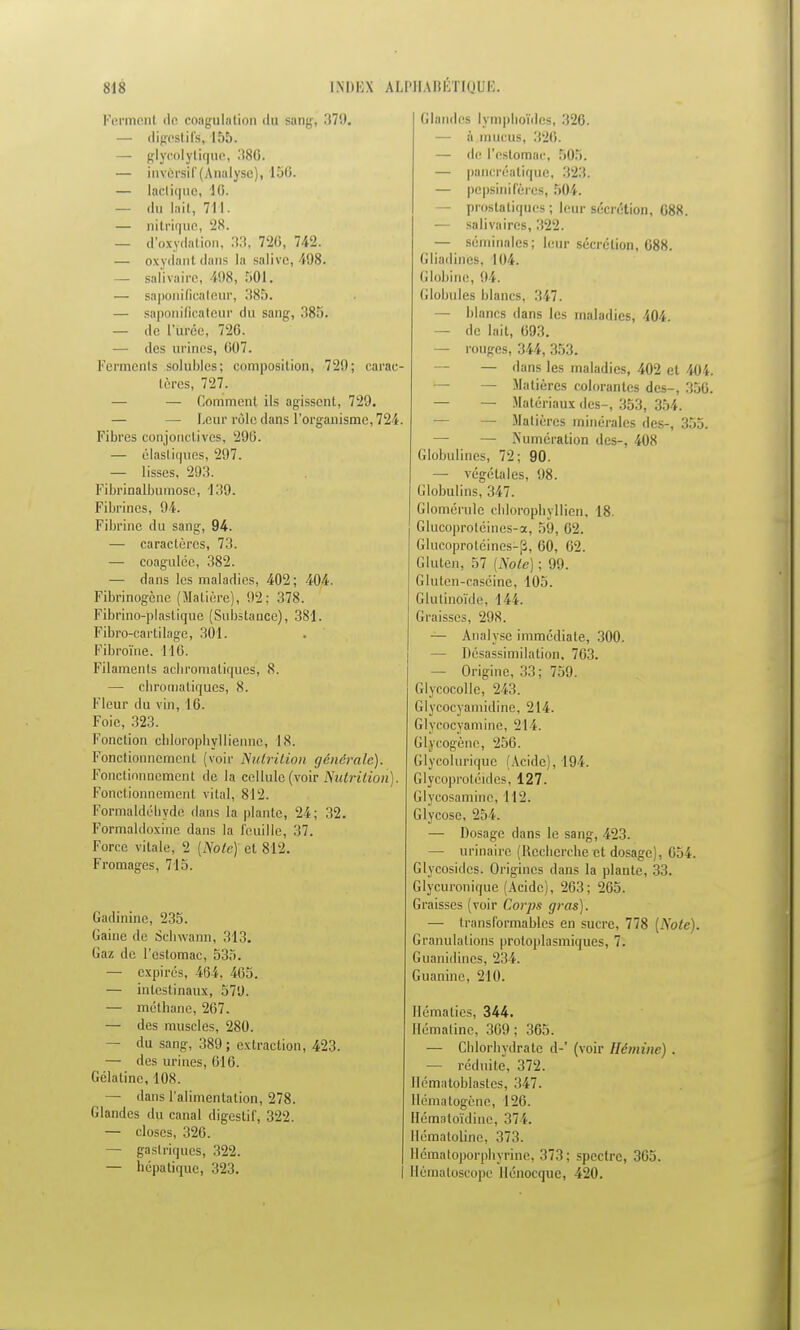 Ferment <le coagulation du sang, 37!). — digestifs!, 155. — glycolytique, 386, — invcrsif (Analyse), 150. — lactique, 16. — du lait, 711. — nitrique, 2K. — d'oxydation, 33, 726, 742. — oxydant dans la salive, Î98. — salivaire, Ï98, 501. — saponificateur, 385. — saponificateur du sang, 385. — de l'urée, 26. — des urines, 607. Ferments solubles; composition, 729; carac- tères, 727. — Comment ils agissent, 729. — — Leur rôle dans l'organisme, 724. Fibres conjonctives, 296. — élastiques, 297. — lisses, 293. Fibrinalbumosc, 139. Fibrines, 94. Fibrine du sang, 94. — caractères, 73. — coagulée, 382. — dans les maladies, 402; 404. Fibrinogcnc (Matière), 92: 378. Fibrino-plasLiquo (Substance), 381. Fibro-cartilage, 301. Fibroïne. 116. Filaments achromatiques, 8. — chromatiques, 8. Fleur du vin, 16. Foie, 323. Fonction chlorophyllienne, 18. Fonctionnement, (voir Nutrition générale). Fonctionnement de la cellule (voir Nutrition). Fonctionnement vital, 812. Formaldéuyde dans la plante, 24; 32. Formaldoxine dans la feuille, 37. Force vitale, 2 [Note) cl 812. Fromages, 715. Gadinine, 235. Gaine de Schwann, 313. Gaz de l'estomac, 535. — expirés. 464. 465. — intestinaux, 579. — méthane, 267. — des muscles, 280. — du sang, 389; extraction, 423. — des urines, 616. Gélatine, 108. — dans l'alimentation, 278. Glandes du canal digestif, 322. — closes, 326. — gastriques, 322. — hépatique, 323. Glandes lympboïdes, 326. — a mucus, 326. — de l'estomac, 505. — pancréatique, 323. — pepsinifères, 504. — prostatiques ; leur sécrétion, 688. — salivaires, 322. — séminales; leur sécrétion, 688. G badines. 104. Globine, 94. Globules blancs, 347. — blancs dans les maladies, 404. — de lait, 693. — rouges, 344, 353. — — dans les maladies, 402 et 404 — Matières colorantes des-, 356 — — Matériaux des-, 353, 354. — Matières minérales des-, 355. — — Numération des-, 408 Globulines, 72; 90. — végétales, 98. Globulins, 347. Glomérule chlorophyllien, 18. Glueoprotéines-a, 59, 62. Glucoprotéines1^, 60, 62. Gluten. 57 [Note) ; 99. Gluten-caséine, 105. Glulinoïde, 144. Graisses, 298. — Analyse immédiate, 300. — Désassimilalion, 763. — Origine, 33; 759. Glycocolle, 243. Glycocyamidine, 214. Glycocyamine, 214. Gb/cogène, 256. Glycoluriquc (Acide), 194. Glycoprotéides, 127. Glycosamine, 112. Glycose, 254. — Dosage dans le sang, 423. — urinaire (Recherche et dosage), 654. Glycosides. Origines dans la plante, 33. Glycuronique (Acide), 203: 265. Graisses (voir Corps gras). — transformables en sucre, 778 [Note). Granulations protoplasmiques, 7. Guanidincs, 234. Guanine, 210. Hématies, 344. Hématine, 369; 365. — Chlorhydrate d-' (voir Héminc) . — réduite, 372. Hématoblastes, 347. Hématogène, 126. Hémstoïdine, 374. Hématotine, 373. Hématoporphyrine, 373; spectre, 365. Hématoscopc llénocque, 420.