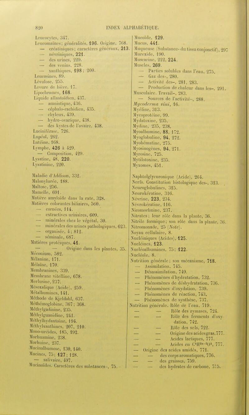 Leucocytes, 347. Loucomaînos; généralités, 196. Origine, 7(18. — créatihiques; caractères généraux, 213. — névriniques, 221. — des urines. 229. — des venins, 228. — xanthiques, 198 ; 200. Leucosines, 81). Lévulose, 255. Levure de bière, 17. Lipocbromcs, 168. Liquide allantoïdien, 437. — amniotique, 436. — céphalo-racbidicn, 435. — cbyleux, i39. — hydro-ovarique, 438. — des kystes de l'ovaire, 438. Lucinilérasc, 720. Lupéol, 262. Lutcine, 168. Lymphe, 426 à 429. — Composition, i29. Lysatine, 48, 220. Lysatinine, 220. Maladie d'Addison, 332. Malonylurée, 188. Maltose, 256. Mamelle, 691. Matière amyloïde dans la rate, 328. Madères colorantes biliaires, 500. — cornées, 114. — extraclives uririaires, 60!). — minérales chez le végétal. 30. — minérales dos urines pathologiques, 623. — organisée, î ; 812. — séminale, 087. Matières protéiques, 41. — — Origine dans les plantes. 35. Méconium, 582. Mélanine, 171. SIélaïne, 170. Membranines, 339. Membrane vitelline, 678. Merlusine, 237. Mésoxalique (Acide), 259. Métalbumines, 141. Méthode de Kjeldahl, 037. Méthémoglobine, 367; 308. Méthylg'adinine, 235. Méthylguanidlnc, 211. Méthylhydantoïne, 194. Méthylxanlhines, 207, 210. Mono-uréides, 185, 192. Morhuamine, 238. Morhuine, 237. Mucinalbumose, 130, 141). Mucincs, 75; 127 ; 128. — salïvaire, 497. Mucinoïdes. Caractères des substances-, 75. Mucoïde, 129. Mucus, 441. . Muqueuse (Substance-du tissu conjonclif) 997 Uurexide, 190. Muscarine, 222, 224. Muscles, 269. — Parties solubles dans l'eau, 275. — Gaz des-, 280. — Activité des-, 281, 283. — Production de chaleur dans les-, 291. Musculaire. Travail-, 283. — Sources de l'activité-, 288. Mycodcrma vini, 16. Myéline, 313. Mycoprotéinc, 9!). Mydatoxine, 235. Mydiue, 235, 238. Myoalbumine, 88, 172. Myoglobuline, 94. 272. Myobématine, 275. Myosinogènes, 94, 271. Myrosine, 725. Myliloloxinc, 235. Myxomes, 451. Naphlolglycuronique (Acide), 264. Nerfs. Conslitulion histologique des-, 313. Scuroglobulincs, 315. Neurokéraline, 316. Névrine, 223, 234. Névrokératine, 110. Nicomorhuine, 237. Nitrates ; leur rôle dans la plante, 36. Nitrile f'ormique; son rôle dans la piaule. 36. Nitromonade, 25 [Note). Noyau cellulaire, 8. Nucléiniques (Acides), 125. Nucléines, 123. Nucléoalbumines, 75: 122. Nucléole, 8. Nutrition générale; son mécanisme, 718. — Assimilation, 745. -— Désassimilation. 749. — Phénomènes d'hydratation, 732. — Phénomènes de déshydratation, 736. — Phénomènes d'oxydation, 739. —■ Phénomènes de réaction, 743. — Phénomènes de synthèse, 737. Nutrition générale. Rôle cie l'eau, 719. — — Hèle des zymases, 724. — — Rôle des ferments d'oxi dation, 712. — — Rôle des sels, 722. — — Origine des aeidesgras.777. — — Acides lactiques, 777. — — Acides en (;*Hs-20*, 777. — Origine des acides amidés, 771. — — des corps aromatiques, .776. — — des graisses, 759. — — des hydrates de carbone, 7*6.