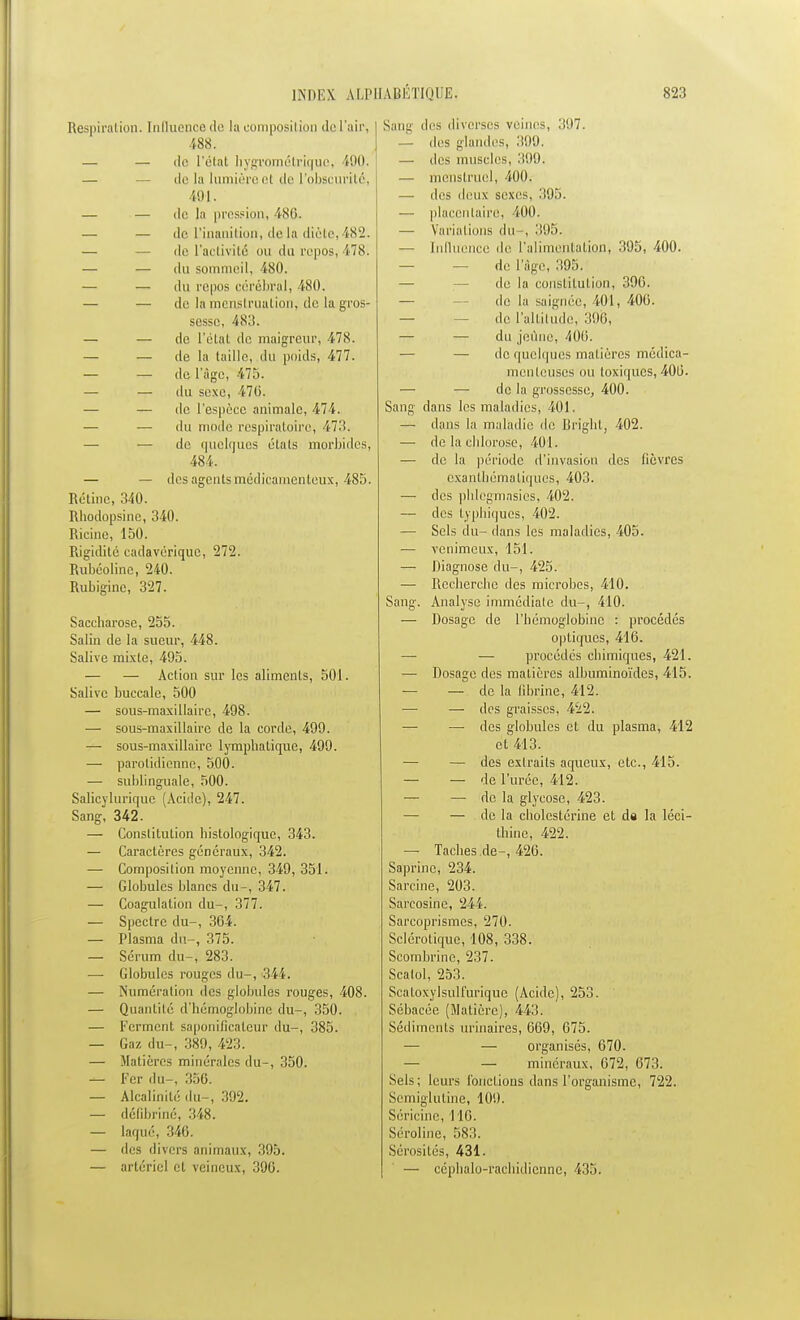 Respiration. Influence de la composition de l'air, 488. — — de l'état hygrométrique, 100. — — de la lumière et de l'obscurité, 491. — — de la pres?i 486. — — de l'inanition, delà diète,482. — — de l'activité ou du repos, 17X. — —• du sommeil, 480. — — du repiis cérébral, 480. — — de la menstruation, de la gros- sesse, 483. — — de I'étaL de maigreur, 478. — — de la taille, du poids, 477. — — de l'âge, 475. — — du sexe, 470. — — de l'espèce animale, 474. — — du mode respiratoire, 473. — — de quelques états morbides, 484. — — des agents médicamenteux, 485. Rétine, 340. Rhodopsine, 340. Ricine, 150. Rigidité cadavérique, 272. Rubcoline, 240. Rubiginc, 327. Saccharose, 255. Salin de la sueur, 448. Salive mixte, 495. — — Action sur les aliments, 501. Salive buccale, 500 — sous-maxillaire, 498. — sous-maxillaire de la corde, 499. — sous-maxillaire lymphatique, 499. — paroi idienne, 500. — sublinguale, 500. Salicyluriquc (Acide), 247. Sang, 342. — Constitution histologique, 343. — Caractères généraux, 342. — Composition moyenne, 349, 351. — Globules blancs du-, 347. — Coagulation du-, 377. — Spectre du-, 304. — Plasma du-, 375. — Sérum du-, 283. —■ Globules rouges du-, 344. — Numération des globules rouges, 408. — Quantité d'hémoglobine du-, 350. — Ferment saponificatcur du-, 385. — Gaz du-, 389, 423. — Matières minérales du-, 350. — Fer du-, 356. — Alcalinité du-, 392. — délibriné, 348. — laqué, 346. — des divers animaux, 395. — artériel cl veineux, 390. Sang des diverses veines, 397. — des glandes, 39.0. —■ des muscles, 309, — menstruel, 400. — des deux sexes, 395. — placentaire, 400. — Variations du , 395. — Influence de l'alimejïtation, 395, 400. — — de l'âge, 395. — — de la constitution, 396. — — de la saignée, 401, 400. — — de l'altitude, 396, — — du jeûne, 400. — — de quelques matières médica- menteuses ou toxiques, 400. — — de la grossesse, 400. Sang dans les maladies, 401. — dans la maladie de Brîgllt, 402. — de la chlorose, 401. — de la période d'invasion des fièvres exanthématiques, 403. — des phlcgmasics, 402. — des typhiques, 402. — Sels du- dans les maladies, 405. — venimeux, 151. — Diagnose du-, 425. — Recherche des microbes, 410. Sang. Analyse immédiate du-, 410. — Dosage de l'hémoglobine : procédés optiques, 416. — — procédés chimiques, 421. — Dosage des matières albuminoïdes, 415. — — de la fibrine, 412. —■ — des graisses, 422. —■ — des globules et du plasma, 412 et 413. — — des extraits aqueux, etc., 415. — — de l'urée, 412. — —■ de la glycose, 423. — — de la cholestérine et de la léci- thine, 422. — Taches de-, 426. Saprinc, 234. Sarcine, 203. Sarcosine, 244. Sareoprismes, 270. Sclérotique, 108, 338. Scombrine, 237. Scatol, 253. Scaloxylsulfurique (Acide), 253. Sébacée (Matière), 443. Sédiments urinaires, 009, 675. — — organisés, 670. — — minéraux, 072, 073. Sels ; leurs Fonctions dans l'organisme, 722. Semiglutine, 109. Séricinc, 110. Séroline, 583. Sérosités, 431. — céphalo-rachidienne, 435.