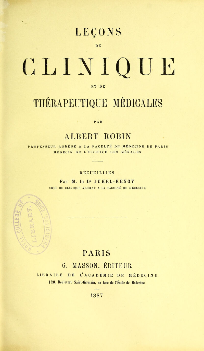 LEÇONS DE INIQUE ET DE THÉRAPEUTIQUE MÉDICALES PAR ALBERT ROBIN PROFESSEUR AGRÉGÉ A LA FACULTÉ DE MÉDECINE DE PARIS MÉDECIN DE l’hOSPICE DES MÉNAGES RECUEILLIES Par M. le D^- JÜHEL-RENOY r.llEF DE CLINIQUE ADJOINT A LA FACULTÉ DE MÉDECINE PARIS G. MASSON. ÉDITEUR L1B RAI HE DE l’ACADÉMIE DE MÉDECIME 120, Ooulcvard Saint-Germain, en face de l’École de Médecine 1887