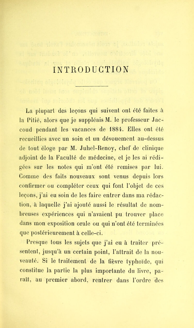 INTRODUCTION La plupart des leçons qui suivent ont été faites à la Pitié, alors que je suppléais M. le professeur Jac- coud pendant les vacances de 1884. Elles ont été recueillies avec un soin et un dévouement au-dessus de tout éloge par M. Juhel-Renoy, chef de clinique adjoint de la Faculté de médecine, et je les ai rédi- gées sur les noies qui m’ont été remises par lui. Gomme des faits nouveaux sont venus depuis lors confirmer ou compléter ceux qui font l’objet de ces leçons, j’ai eu soin de les faire entrer dans ma rédac- tion, à laquelle j’ai ajouté aussi le résultat de nom- breuses expériences qui n’avaient pu trouver place dans mon exposition orale ou qui n’ont été terminées que postérieurement à celle-ci. Presque tous les sujets que j’ai eu à traiter pré- sentent, jusqu’à un certain point, l’attrait de la nou- veauté. Si le traitement de la fièvre typhoïde, qui constitue la parlie la plus importante du livre, pa- raît, au premier abord, rentrer dans l’ordre des