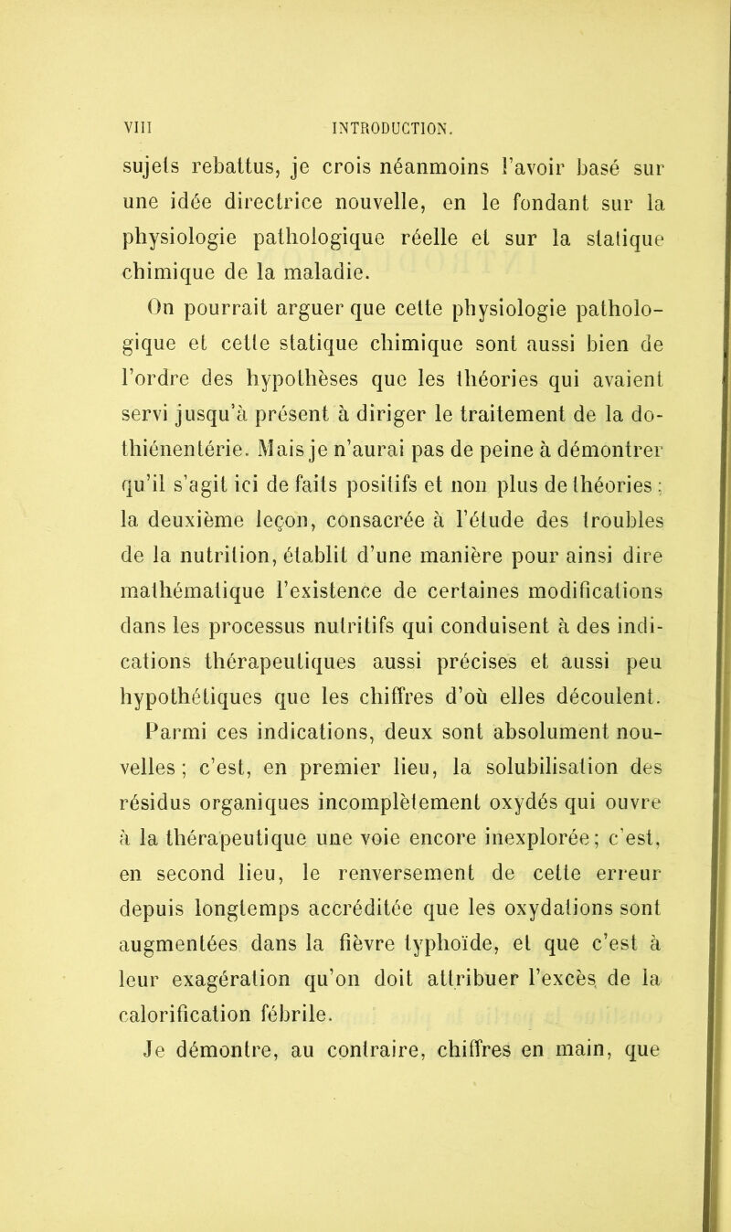 sujets rebattus, je crois néanmoins Favoir basé sur une idée directrice nouvelle, en le fondant sur la physiologie pathologique réelle et sur la statique chimique de la maladie. On pourrait arguer que celte physiologie patholo- gique et cette statique chimique sont aussi bien de l’ordre des hypothèses que les théories qui avaient servi jusqu’à présent à diriger le traitement de la do- thiénentérie. Mais je n’aurai pas de peine à démontrer qu’il s’agit ici de faits positifs et non plus de théories ; la deuxième leçon, consacrée à l’étude des troubles de la nutrition, établit d’une manière pour ainsi dire mathématique l’existence de certaines modifications dans les processus nutritifs qui conduisent à des indi- cations thérapeutiques aussi précises et aussi peu hypothétiques que les chiffres d’où elles découlent. Parmi ces indications, deux sont absolument nou- velles ; c’est, en premier lieu, la solubilisation des résidus organiques incomplètement oxydés qui ouvre à la thérapeutique une voie encore inexplorée; c’est, en second lieu, le renversement de cette erreur depuis longtemps accréditée que les oxydations sont augmentées dans la fièvre typhoïde, et que c’est à leur exagération qu’on doit attribuer l’excès de la calorification fébrile. Je démontre, au contraire, chiffres en main, que