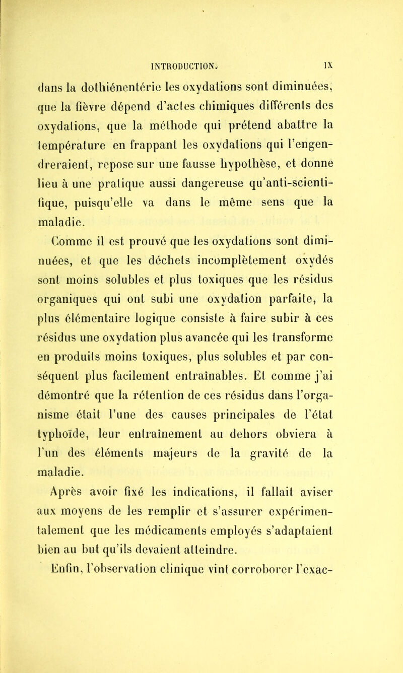 dans la dothiénentérie les oxydations sont diminuées, que la fièvre dépend d’acles chimiques différents des oxydations, que la méthode qui prétend abattre la lempérature en frappant les oxydations qui l’engen- dreraient, repose sur une fausse hypothèse, et donne lieu à une pratique aussi dangereuse qu’anti-scienti- fique, puisqu’elle va dans le même sens que la maladie. Comme il est prouvé que les oxydations sont dimi- nuées, et que les déchets incomplètement oxydés sont moins solubles et plus toxiques que les résidus organiques qui ont subi une oxydation parfaite, la plus élémentaire logique consiste à faire subir à ces résidus une oxydation plus avancée qui les transforme en produits moins toxiques, plus solubles et par con- séquent plus facilement entraînables. Et comme j’ai démontré que la rétention de ces résidus dans l’orga- nisme était l’une des causes principales de l’état typhoïde, leur entraînement au dehors obviera à l’un des éléments majeurs de la gravité de la maladie. Après avoir fixé les indications, il fallait aviser aux moyens de les remplir et s’assurer expérimen- talement que les médicaments employés s’adaptaient bien au but qu’ils devaient atteindre. Enfin, l’observation clinique vint corroborer l’exac-