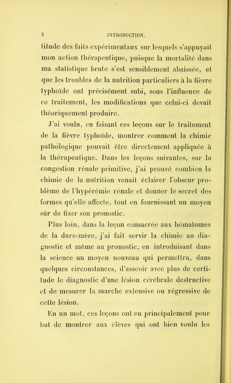 lilude des fails expérimentaux sur lesquels s’appuyait mon action thérapeutique, puisque la mortalilé dans ma statistique brute s’est sensiblement abaissée, et que les troubles de la nutrition particuliers à la fièvre typhoïde ont précisément subi, sous l’influence de ce traitement, les modifications que celui-ci devait théoriquement produire. J’ai voulu, en faisant ces leçons sur le traitement de la fièvre typhoïde, montrer comment la chimie pathologique pouvait être directement appliquée à la thérapeutique. Dans les leçons suivantes, sur la congestion rénale primitive, j’ai prouvé combien la chimie de la nutrition venait éclairer l’obscur pro- blème de riiypérémie rénale et donner le secret des formes qu’elle affecle, tout en fournissant un moyen sûr de fixer son pronostic. Plus loin, dans la leçon consacrée aux hématomes de la dure-mère, j’ai fait servir la chimie au dia- gnostic et même au pronostic, en introduisant dans la science un moyen nouveau qui permettra, dans quelques circonstances, d’asseoir avec plus de certi- tude le diagnostic d’une lésion cérébrale destructive et de mesurer la marche extensive ou régressive de cette lésion. En un mot, ces leçons ont eu principalement pour but de montrer aux élèves qui ont bien voulu les