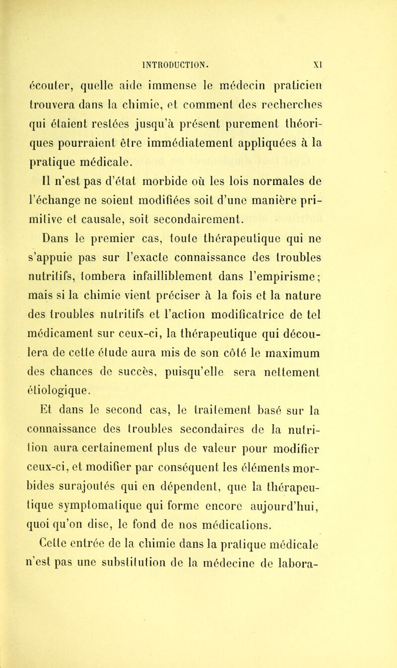 écouler, quelle aide immense le médecin pralicien trouvera dans la chimie, et comment des recherches qui étaient restées jusqu’à présent purement théori- ques pourraient être immédiatement appliquées à la pratique médicale. Il n’est pas d’état morbide où les lois normales de l’échange ne soient modifiées soit d’une manière pri- milive et causale, soit secondairement. Dans le premier cas, toute thérapeutique qui ne s’appuie pas sur l’exacte connaissance des troubles nutritifs, tombera infailliblement dans l’empirisme; mais si la chimie vient préciser à la fois et la nature des troubles nutritifs et l’action modificatrice de tel médicament sur ceux-ci, la thérapeutique qui décou- lera de cette élude aura mis de son côté le maximum des chances de succès, puisqu’elle sera nettement étiologique. Et dans le second cas, le traitement basé sur la connaissance des troubles secondaires de la nutri- tion aura certainement plus de valeur pour modifier ceux-ci, et modifier par conséquent les éléments mor- bides surajoutés qui en dépendent, que la thérapeu- tique symptomatique qui forme encore aujourd’hui, quoi qu’on dise, le fond de nos médications. Cette entrée de la chimie dans la pratique médicale n’est pas une substitution de la médecine de labora-