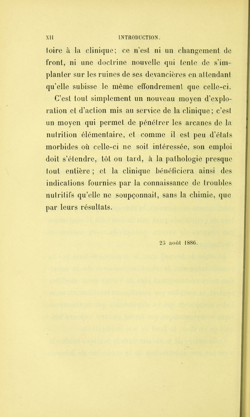 toire à la clinique; ce n’est ni un changement de front, ni une doctrine nouvelle qui tente de s’im- planter sur les ruines de ses devancières en attendant qu’elle subisse le même effondrement que celle-ci. C’est tout simplement un nouveau moyen d’explo- ration et d’action mis au service de la clinique ; c’est un moyen qui permet de pénétrer les arcanes de la nutrition élémentaire, et comme il est peu d’états morbides où celle-ci ne soit intéressée, son emploi doit s’étendre, tôt ou tard, h la pathologie presque tout entière ; et la clinique bénéficiera ainsi des indications fournies par la connaissance de troubles nutritifs qu’elle ne soupçonnait, sans la chimie, que par leurs résultats. 2o août 1886.