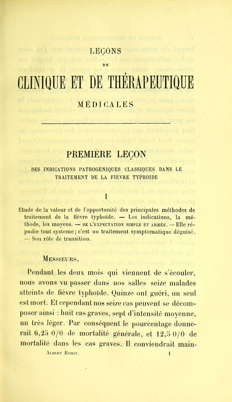 LEÇONS DE CLINIQUE ET DE THÉRAPEUTIQUE MÉDICALES PREMIÈRE LEÇON DES INDICATIONS PATHOGÉNIQÜES CLASSIQUES DANS LE TRAITEMENT DE LA FIÈVRE TYPHOÏDE I Etude de la valeur et de l’opportunité des principales méthodes de traitement de la fièvre typhoïde. — Les indications, la mé- thode, les moyens. — de l’expectation simple et armée. — Elle ré- pudie tout système; c’est un traitement symptomatique déguisé. — Son rôle de transition. Messieurs, Pendant les deux mois qui viennent de s’écouler, nous avons vu passer dans nos salles seize malades atteints de fièvre typhoïde. Quinze ont guéri, un seul est mort. Et cependant nos seize cas peuvent se décom- poser ainsi : huit cas graves, sept d’intensité moyenne, un très léger. Par conséquent le pourcentage donne- rait 6,25 0/0 de mortalité générale, et 12,5 0/0 de mortalité dans les cas graves. Il conviendrait main-