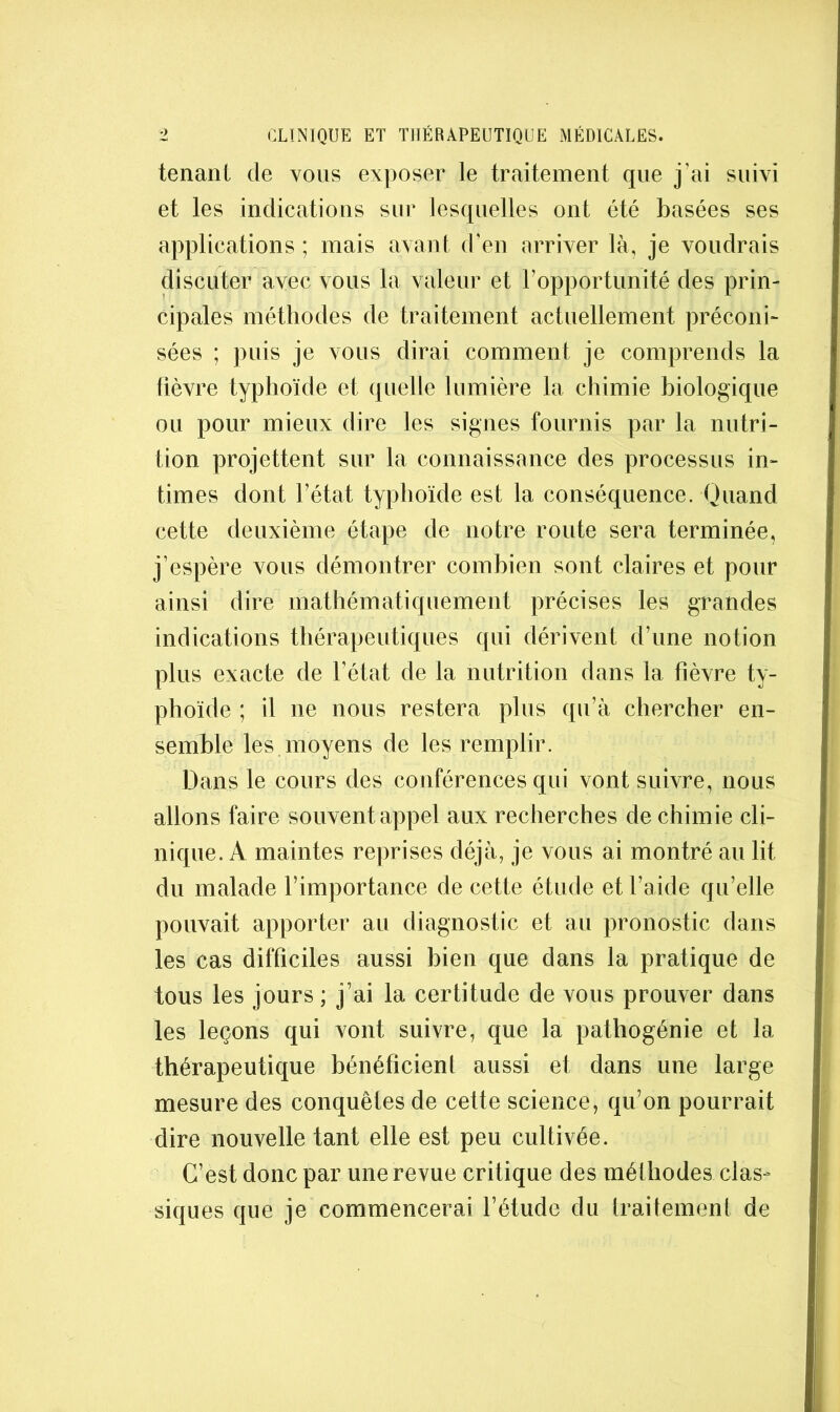 tenant de vous exposer le traitement que j’ai suivi et les indications sur lesquelles ont été basées ses applications ; mais avant d’en arriver là, je voudrais discuter avec vous la valeur et l’opportunité des prin- cipales méthodes de traitement actuellement préconi^ sées ; puis je vous dirai comment je comprends la lièvre typhoïde et quelle lumière la chimie biologique ou pour mieux dire les signes fournis par la nutri- tion projettent sur la connaissance des processus in- times dont l’état typhoïde est la conséquence. Quand cette deuxième étape de notre route sera terminée, j’espère vous démontrer combien sont claires et pour ainsi dire mathématiquement précises les grandes indications tliérapeutiques qui dérivent d’une notion plus exacte de l’état de la nutrition dans la fièvre ty- phoïde ; il ne nous restera plus qu’à chercher en- semble les moyens de les remplir. Dans le cours des conférences qui vont suivre, nous allons faire souvent appel aux recherches de chimie cli- nique. A maintes reprises déjà, je vous ai montré au lit du malade l’importance de cette étude et l’aide qu’elle pouvait apporter au diagnostic et au pronostic dans les cas difficiles aussi bien que dans la pratique de tous les jours ; j’ai la certitude de vous prouver dans les leçons qui vont suivre, que la pathogénie et la thérapeutique bénéficient aussi et dans une large mesure des conquêtes de cette science, qu’on pourrait dire nouvelle tant elle est peu cultivée. C’est donc par une revue critique des méthodes clas- siques que je commencerai l’étude du traitement de