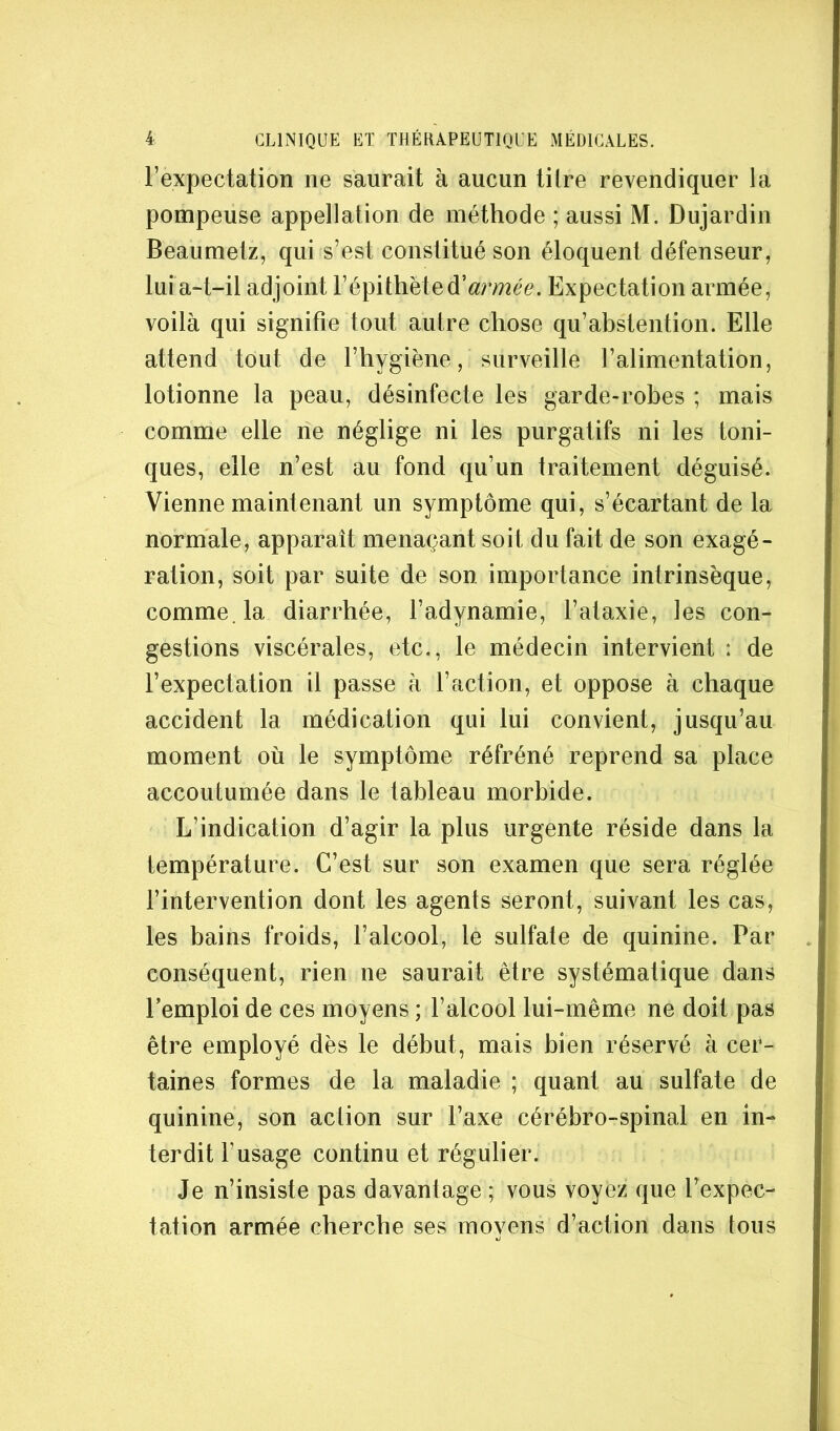 l’expectation ne saurait à aucun tilre revendiquer la pompeuse appellation de méthode ; aussi M. Dujardin Beaumetz, qui s’est constitué son éloquent défenseur, lui a-t-il adjoint l’épithèted’^uraé^. Expectation armée, voilà qui signifie tout autre chose qu’abstention. Elle attend tout de l’hygiène, surveille l’alimentation, lotionne la peau, désinfecte les garde-robes ; mais comme elle ne néglige ni les purgatifs ni les toni- ques, elle n’est au fond qu’un traitement déguisé. Vienne maintenant un symptôme qui, s’écartant de la normale, apparaît menaçant soit du fait de son exagé- ration, soit par suite de son importance intrinsèque, comme, la diarrhée, l’adynamie, l’ataxie, les con- gestions viscérales, etc., le médecin intervient : de l’expectation il passe à l’action, et oppose à chaque accident la médication qui lui convient, jusqu’au moment où le symptôme réfréné reprend sa place accoutumée dans le tableau morbide. L’indication d’agir la plus urgente réside dans la température. C’est sur son examen que sera réglée l’intervention dont les agents seront, suivant les cas, les bains froids, l’alcool, le sulfate de quinine. Par conséquent, rien ne saurait être systématique dans remploi de ces moyens ; l’alcool lui-même ne doit pas être employé dès le début, mais bien réservé à cer- taines formes de la maladie ; quant au sulfate de quinine, son action sur l’axe cérébro-spinal en in- terdit l’usage continu et régulier. Je n’insiste pas davantage ; vous voyez que l’expec- tation armée cherche ses movens d’action dans tous