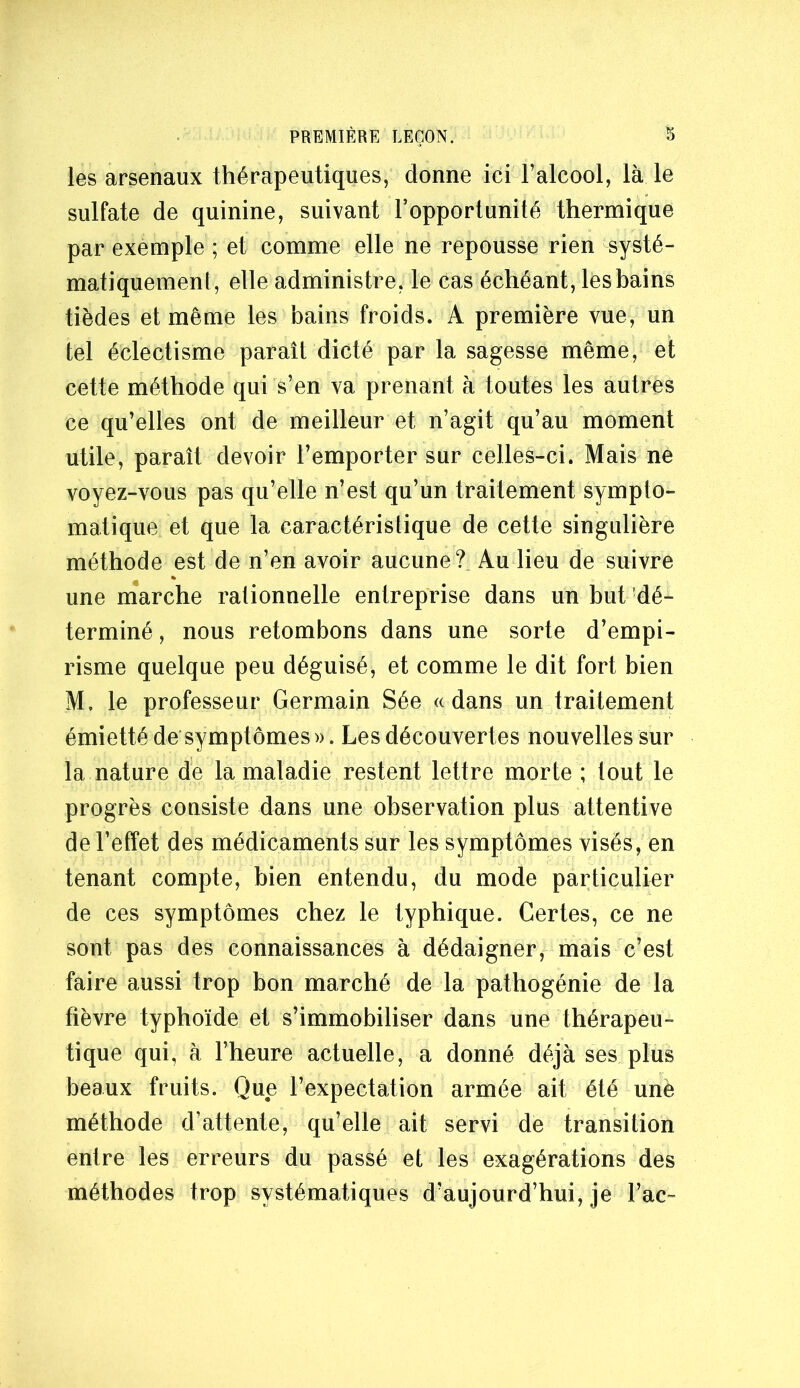 les arsenaux thérapeutiques, donne ici l’alcool, là le sulfate de quinine, suivant l’opportunité thermique par exemple ; et comme elle ne repousse rien systé- matiquement, elle administre, le cas échéant, leshains tièdes et même les bains froids. A première vue, un tel éclectisme parait dicté par la sagesse même, et cette méthode qui s’en va prenant à toutes les autres ce qu’elles ont de meilleur et n’agit qu’au moment utile, paraît devoir l’emporter sur celles-ci. Mais ne voyez-vous pas qu’elle n’est qu’un traitement sympto- matique et que la caractéristique de cette singulière méthode est de n’en avoir aucune?. Au lieu de suivre une marche rationnelle entreprise dans un but dé- terminé , nous retombons dans une sorte d’empi- risme quelque peu déguisé, et comme le dit fort bien M. le professeur Germain Sée «dans un traitement émietté de*symptômes ». Les découvertes nouvelles sur la nature de la maladie restent lettre morte ; tout le progrès consiste dans une observation plus attentive de l’effet des médicaments sur les symptômes visés, en tenant compte, bien entendu, du mode particulier de ces symptômes chez le typhique. Certes, ce ne sont pas des connaissances à dédaigner, mais c’est faire aussi trop bon marché de la pathogénie de la fièvre typhoïde et s’immobiliser dans une thérapeu- tique qui, à l’heure actuelle, a donné déjà ses plus beaux fruits. Que l’expectation armée ait été unè méthode d’attente, qu’elle ait servi de transition entre les erreurs du passé et les exagérations des méthodes trop systématiques d’aujourd’hui, je l’ac-