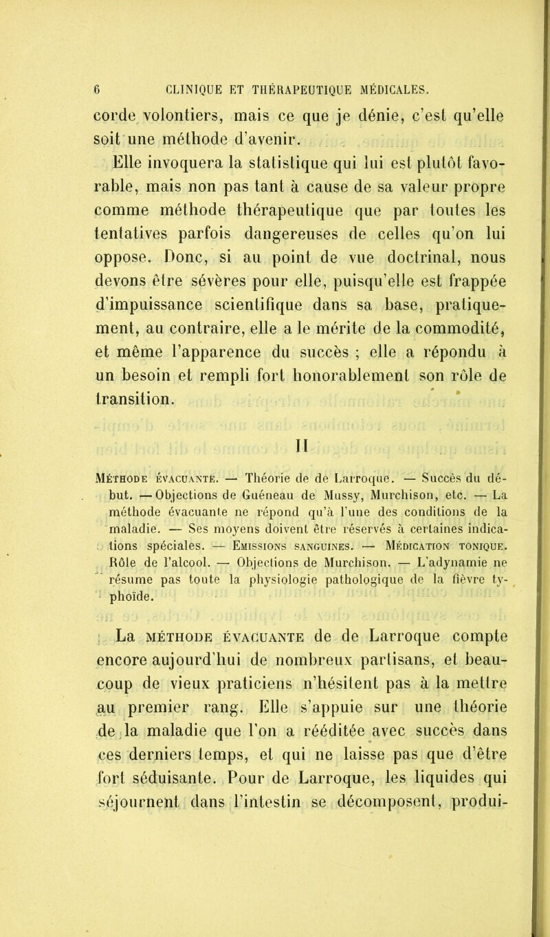 corde volontiers, mais ce que je dénie, c’est qu’elle soit une méthode d’avenir. Elle invoquera la statistique qui lui est plutôt favo- rable, mais non pas tant à cause de sa valeur propre comme méthode thérapeutique que par toutes les tentatives parfois dangereuses de celles qu’on lui oppose. Donc, si au point de vue doctrinal, nous devons être sévères pour elle, puisqu’elle est frappée d’impuissance scientifique dans sa base, pratique- ment, au contraire, elle a le mérite de la commodité, et même l’apparence du succès ; elle a répondu à un besoin et rempli fort honorablement son rôle de transition. n Méthode évacuante. — Théorie de de Larroqae. — Succès du dé- but. — Objections de Guéneau de Mussy, Murchison, etc. — La méthode évacuante ne répond qu’à l’une des conditions de la maladie. — Ses moyens doivent être réservés à certaines indica- lions spéciales. — Emissions sanguines. — Médication tonique. Rôle de l’alcool. — Objections de Murchison. — L’adynamie ne résume pas toute la physiologie pathologique de la fièvre ty- phoïde. - ; La MÉTHODE ÉVACUANTE de de Larroque compte encore aujourd'hui de nombreux partisans, et beau- coup de vieux praticiens n’hésitent pas à la mettre au premier rang. Elle s’appuie sur une théorie 4e J la maladie que l’on a rééditée avec succès dans ces derniers temps, et qui ne laisse pas que d’être fort séduisante. Pour de Larroque, les liquides qui séjournent dans l’intestin se décomposent, produi-