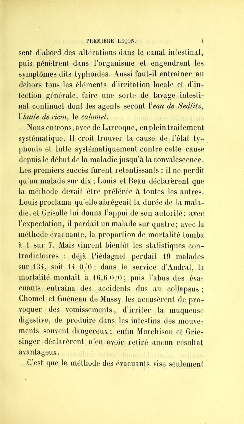 sent (Tabord des altérations dans le canal intestinal, puis pénètrent dans l’organisme et engendrent les symptômes dits typhoïdes. Aussi faut-il entraîner au dehors tous les éléments d’irritation locale et d’in- fection générale, faire une sorte de lavage intesti- nal continuel dont les agents seront Veau de Sedlitz^ Vhuile de ricin, le calomel. Nous entrons, avec de Larroque, en plein traitement systématique. Il croit trouver la cause de l’état ty- phoïde et lutte systématiquement contre cette cause depuis le début de la maladie jusqu’à la convalescence. Les premiers succès furent retentissants : il ne perdit qu’un malade sur dix ; Louis et Beau déclarèrent que la méthode devait être préférée à toutes les autres. Louis proclama qu’elle abrégeait la durée de la mala- die, et Grisolle lui donna l’appui de son autorité ; avec l’expectation, il perdait un malade sur quatre; avec la méthode évacuante, la proportion de mortalité tomba à 1 sur 7. Mais vinrent bientôt les statistiques con- tradictoires : déjà Piédagnel perdait 19 malades sur 134, soit 14 0/0; dans le service d’Andral, la mortalité montait à 16,6 0/0; puis l’abus des éva- cuants entraîna des accidents dus au collapsus ; Chomel et Guéneau de Miissy les accusèrent de pro- voquer des vomissements, d’irriter la muqueuse digestive, de produire dans les intestins des mouve- ments souvent dangereux ; enfin Murchison et Grie- singer déclarèrent n’en avoir retiré aucun résultat avantageux. C’est que la méthode des évacuants vise seulement