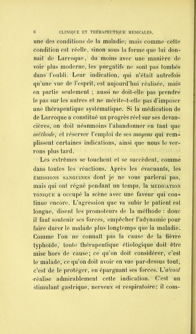 une des conditions de la maladie; mais comme cette condition est réelle, sinon sous la forme que lui don- nait de Larroque, du moins avec une manière de voir plus moderne, les purgatifs ne sont pas tombés dans l’oubli. Leur indication, qui n’était autrefois qu’une vue de l’esprit, est aujourd’hui réalisée, mais en partie seulement ; aussi ne doit-elle pas prendre le pas sur les autres et ne mérite-t-elle pas d’imposer une thérapeutique systématique. Si la médication de de Larroque a constitué un progrès réel sur ses devan- cières, on doit néanmoins l’abandonner en tant que méthode^ et réserver l’emploi de ses moyens qui rem- plissent certaines indications, ainsi que nous le ver- rons plus tard. Les extrêmes se touchent et se succèdent, comme dans toutes les réactions. Après les évacuants, les ÉMISSIONS SANGUINES dont je ne vous parlerai pas, mais qui ont régné pendant un temps, la médication TONIQUE a occupé la scène avec une faveur qui con- tinue encore. L’agression que va subir le patient est longue, disent les promoteurs de la méthode : donc il faut soutenir ses forces, empêcher l’adynamie pour faire durer le malade plus longtemps que la maladie. Comme l’on ne connaît pas la cause de la fièvre typhoïde, toute thérapeutique étiologique doit être mise hors de cause; ce qu’on doit considérer, c’est le malade, ce qu’on doit avoir en vue par-dessus tout, c’est de le protéger, en épargnant ses forces. Valcool 'réalise admirablement cette indication. C’est un stimulant gastrique, nerveux et respiratoire; il corn-