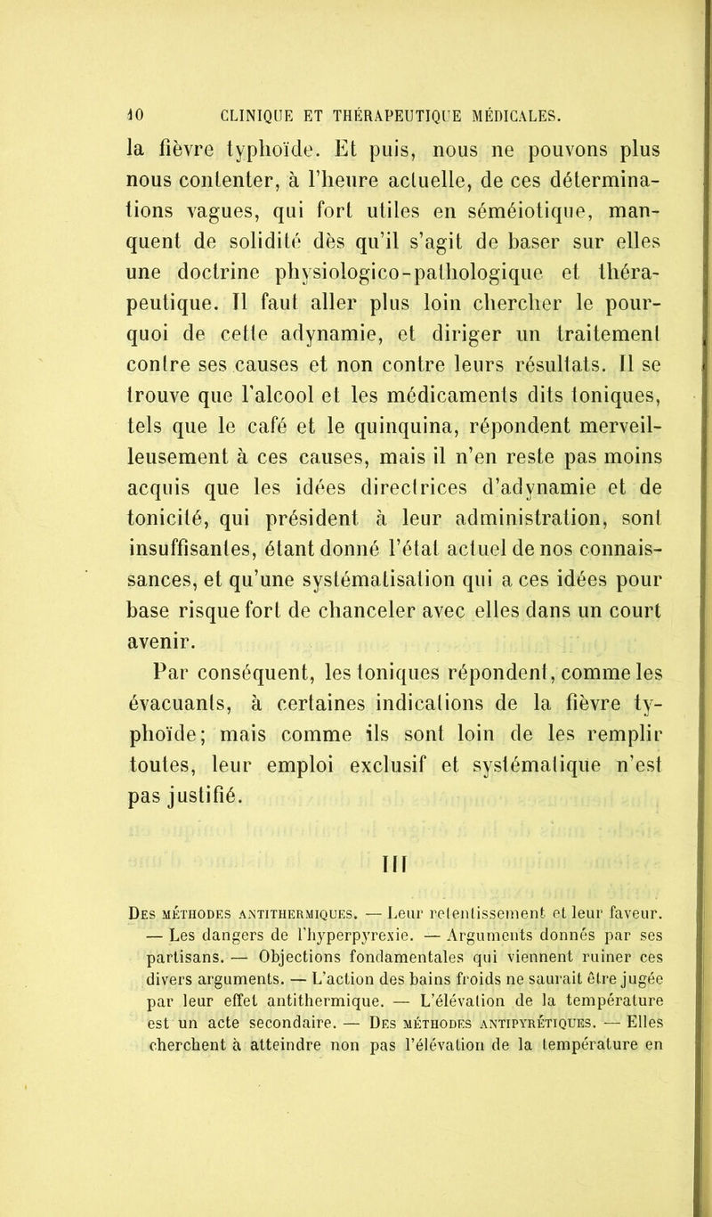 la fièvre typhoïde. Et puis, nous ne pouvons plus nous contenter, à l’heure actuelle, de ces détermina- tions vagues, qui fort utiles en séméiotique, man- quent de solidité dès qu’il s’agit de baser sur elles une doctrine physiologico-pathologique et théra^ peutique. Il faut aller plus loin chercher le pour- quoi de cetle adynamie, et diriger un traitement contre ses causes et non contre leurs résultats. Il se trouve que Falcool et les médicaments dits toniques, tels que le café et le quinquina, répondent merveil- leusement à ces causes, mais il n’en reste pas moins acquis que les idées directrices d’adynamie et de tonicité, qui président à leur administration, sont insuffisantes, étant donné l’état actuel de nos connais- sances, et qu’une systématisation qui a ces idées pour base risque fort de chanceler avec elles dans un court avenir. Par conséquent, les toniques répondent, comme les évacuants, à certaines indications de la fièvre ty- phoïde; mais comme ils sont loin de les remplir toutes, leur emploi exclusif et systématique n’est pas justifié. ni Des méthodes AiNtithermiques. — Leur retentissement et leur faveur. — Les dangers de Uhyperpyrexie. — Arguments donnés par ses partisans. — Objections fondamentales qui viennent ruiner ces divers arguments. — L’action des bains froids ne saurait être jugée par leur effet antithermique. — L’élévation de la température est un acte secondaire. — Des méthodes antipyrétiques. — Elles cherchent à atteindre non pas l’élévation de la température en