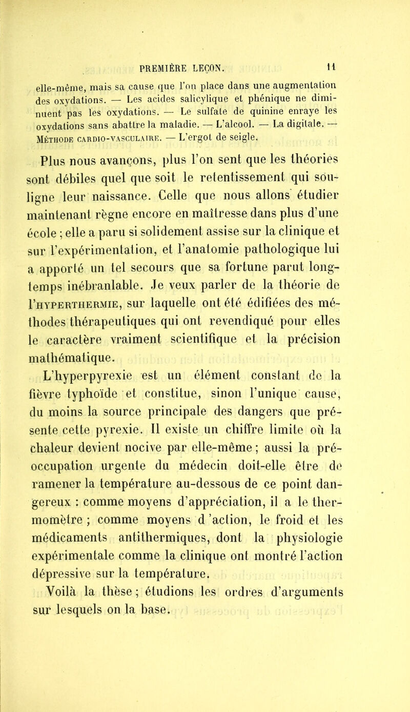elle-même, mais sa cause que l’ou place dans une augmentation des oxydations. — Les acides salicylique et phénique ne dimi- nuent pas les oxydations. — Le sulfate de quinine enraye les oxydations sans abattre la maladie. — L’alcool. — La digitale. — Méthode cardio-vasculaire. — L’ergot de seigle. Plus nous avançons, plus l’on sent que les théories sont débiles quel que soit le retentissement qui sou- ligne leur naissance. Celle que nous allons étudier maintenant règne encore en maîtresse dans plus d’une école ; elle a paru si solidement assise sur la clinique et sur l’expérimentation, et l’anatomie pathologique lui a apporté un tel secours que sa fortune parut long- temps inébranlable. Je veux parler de la théorie de I’hyperthermie, sur laquelle ont été édifiées des mé- thodes thérapeutiques qui ont revendiqué pour elles le caractère vraiment scientifique et la précision mathématique. L’hy per pyrexie est un élément constant de la fièvre typhoïde et constitue, sinon l’unique cause, du moins la source principale des dangers que pré- sente cette pyrexie. Il existe un chiffre limite où la chaleur devient nocive par elle-même ; aussi la pré- occupation urgente du médecin doit-elle être de ramener la température au-dessous de ce point dan- gereux : comme moyens d’appréciation, il a le ther- momètre ; comme moyens d’action, le froid et les médicaments antithermiques, dont la physiologie expérimentale comme la clinique ont montré l’action dépressive sur la température. Voilà la thèse ; étudions les ordres d’arguments sur lesquels on la base.