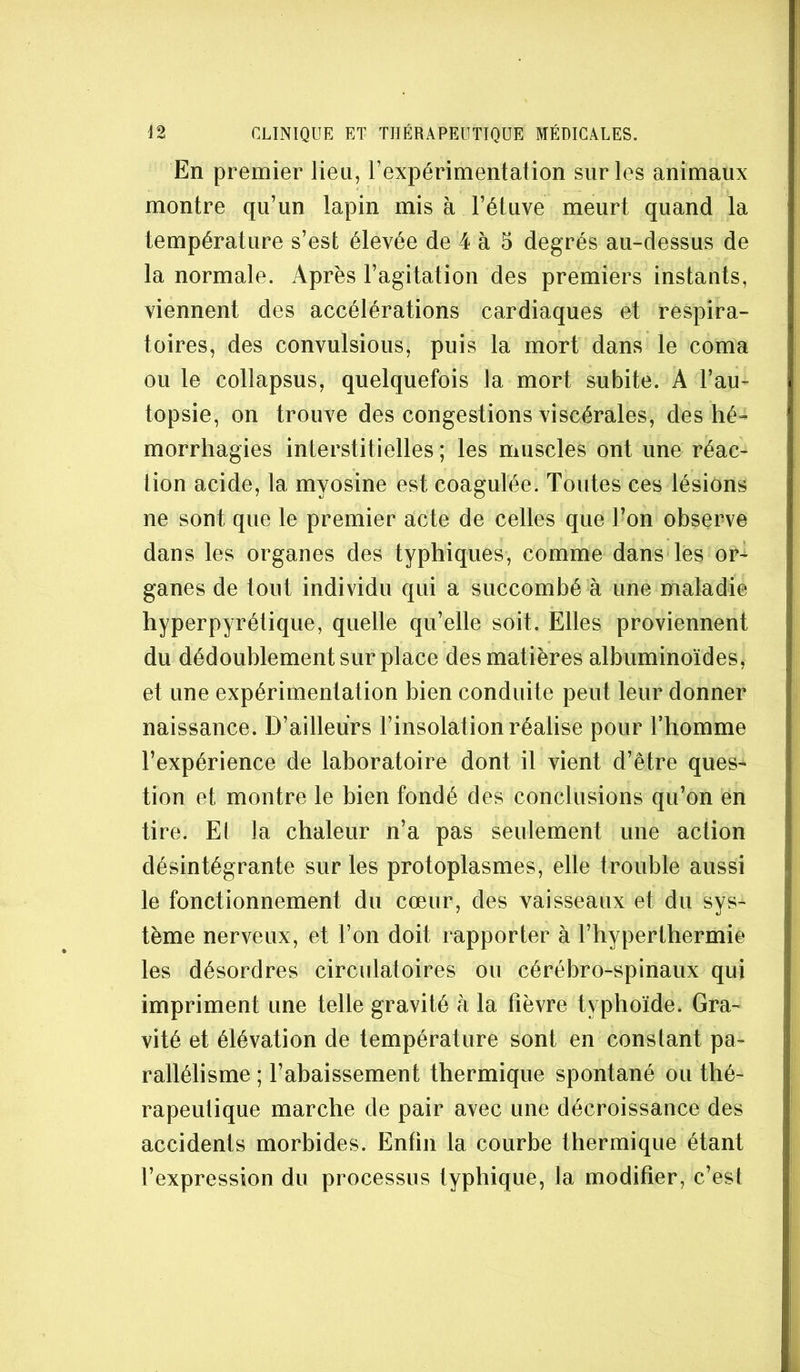 En premier lieu, l’expérimentation sur les animaux montre qu’un lapin mis à l’étuve meurt quand la température s’est élevée de 4 à 5 degrés au-dessus de la normale. Après l’agitation des premiers instants, viennent des accélérations cardiaques et respira- toires, des convulsious, puis la mort dans le coma ou le collapsus, quelquefois la mort subite. A l’au- topsie, on trouve des congestions viscérales, des hé- morrhagies interstitielles ; les muscles ont une réac- tion acide, la myosine est coagulée. Toutes ces lésions ne sont que le premier acte de celles que Ton observe dans les organes des typhiques, comme dans les or- ganes de tout individu qui a succombé à une maladie hyperpyrétique, quelle qu’elle soit. Elles proviennent du dédoublement sur place des matières albuminoïdes, et une expérimentation bien conduite peut leur donner naissance. D’ailleurs l’insolation réalise pour l’homme l’expérience de laboratoire dont il vient d’être ques- tion et montre le bien fondé des conclusions qu’on en tire. Et la chaleur n’a pas seulement une action désintégrante sur les protoplasmes, elle trouble aussi le fonctionnement du cœur, des vaisseaux et du sys- tème nerveux, et l’on doit rapporter à l’hyperthermie les désordres circulatoires ou cérébro-spinaux qui impriment une telle gravité à la fièvre typhoïde. Gra- vité et élévation de température sont en constant pa- rallélisme ; l’abaissement thermique spontané ou thé- rapeutique marche de pair avec une décroissance des accidents morbides. Enfin la courbe thermique étant l’expression du processus typhique, la modifier, c’est