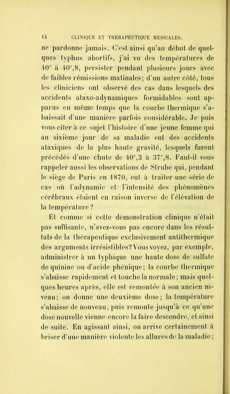 ne pardonne jamais. C’est ainsi qu’au début de quel- ques typhus abortifs, j’ai vu des températures de 40'’ à 40%8, persister pendant plusieurs jours avec de faibles rémissions matinales; d’un autre côté, tous les cliniciens ont observé des cas dans lesquels des accidents ataxo-adynamiques formidables sont ap- parus en même temps que la courbe thermique s’a- baissait d’une manière parfois considérable. Je puis vous citer à ce sujet l’histoire d’une jeune femme qui au sixième jour de sa maladie eut des accidents ataxiques de la plus haute gravité, lesquels furent précédés d’une chute de 40'’,3 à 37'’,8. Faut-il vous rappeler aussi les observations de Strube qui, pendant le siège de Paris en 1870, eut à traiter une série de cas où l’adynamie et l’intensité des phénomènes cérébraux étaient en raison inverse de l’élévation de la température ? Et comme si cette démonstration clinique n’était pas suffisante, n’avez-vous pas encore dans les résul- tats de la thérapeutique exclusivement antithermique des arguments irrésistibles? Vous voyez, par exemple, administrer à un typhique une haute dose de sulfate de quinine ou d’acide phénique; la courhe thermique s’abaisse rapidement et touche la normale ; mais quel- ques heures après, elle est remontée à son ancien ni- veau ; on donne une deuxième dose ; la température s’abaisse de nouveau, puis remonte jusqu’à ce qu’une dose nouvelle vienne encore la faire descendre, et ainsi de suite. En agissant ainsi, on arrive certainement à briser d’une manière violente les allures de la maladie ;