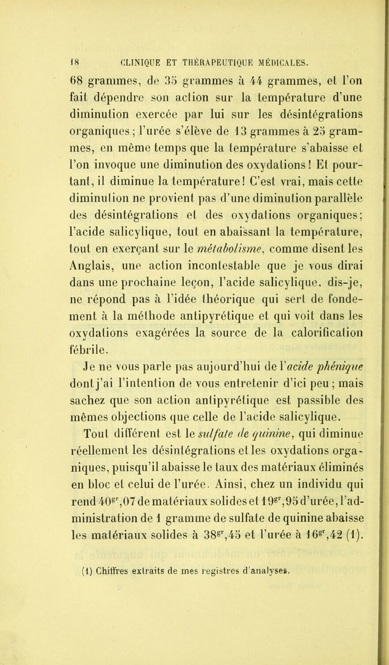 68 grammes, de 35 grammes h 44 grammes, et l’on fait dépendre son action sur la température d’une diminution exercée par lui sur les désintégrations organiques ; l’urée s’élève de 13 grammes à 25 gram- mes, en même temps que la température s’abaisse et l’on invoque une diminution des oxydations ! Et pour- tant, il diminue la température! C’est vrai, mais cette diminution ne provient pas d’une diminution parallèle des désintégrations et des oxydations organiques; l’acide salicylique, tout en abaissant la température, tout en exerçant sur le métabolisme^ comme disent les Anglais, une action incontestable que je vous dirai dans une prochaine leçon, l’acide salicylique, dis-je, ne répond pas à l’idée théorique qui sert de fonde- ment à la méthode antipyrétique et qui voit dans les oxydations exagérées la source de la calorification fébrile. Je ne vous parle pas aujourd’hui de Y acide phénique dont j’ai l’intention de vous entretenir d’ici peu; mais sachez que son action antipyrétique est passible des mêmes objections que celle de l’acide salicylique. Tout différent est le sulfate de quinine^ qui diminue réellement les désintégrations et les oxydations orga- niques, puisqu’il abaisse le taux des matériaux éliminés en bloc et celui de l’urée. Ainsi, chez un individu qui rend 40®' ,07 de matériaux solides et 19^'',95 d’urée, l’ad- ministration de 1 gramme de sulfate de quinine abaisse les matériaux solides à 38^'’,45 et l’urée à 16^^,42 (1). (1) Chiffres extraits de mes registres d’analyses.