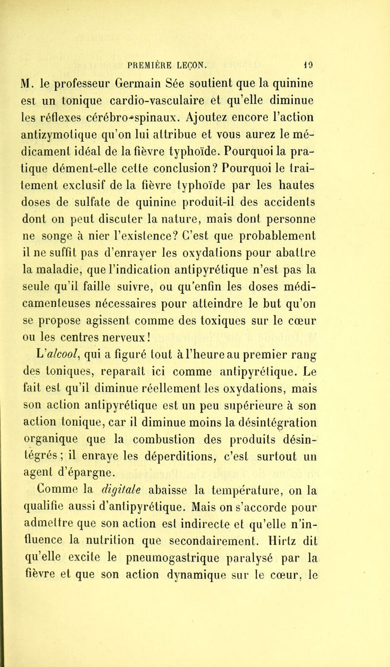 M. le professeur Germain Sée soutient que la quinine est un tonique cardio-vasculaire et qu’elle diminue les réflexes cérébro-*-spinaux. Ajoutez encore l’action antizymotique qu’on lui attribue et vous aurez le mé- dicament idéal de la fièvre typhoïde. Pourquoi la pra- tique dément-elle cette conclusion? Pourquoi le trai- tement exclusif de la fièvre typhoïde par les hautes doses de sulfate de quinine produit-il des accidents dont on peut discuter la nature, mais dont personne ne songe à nier l’existence? C’est que probablement il ne suffît pas d’enrayer les oxydations pour abattre la maladie, que l’indication antipyrétique n’est pas la seule qu’il faille suivre, ou qu’enfin les doses médi- camenteuses nécessaires pour atteindre le but qu’on se propose agissent comme des toxiques sur le cœur ou les centres nerveux ! h'alcool^ qui a figuré tout à l’heure au premier rang des toniques, reparaît ici comme antipyrétique. Le fait est qu’il diminue réellement les oxydations, mais son action antipyrétique est un peu supérieure à son action tonique, car il diminue moins la désintégration organique que la combustion des produits désin- tégrés ; il enraye les déperditions, c’est surtout un agent d’épargne. Comme la digitale abaisse la température, on la qualifie aussi d’antipyrétique. Mais on s’accorde pour admettre que son action est indirecte et qu’elle n’in- fluence la nutrition que secondairement. Hirtz dit qu’elle excite le pneumogastrique paralysé par la fièvre et que son action dynamique sur le cœur, le