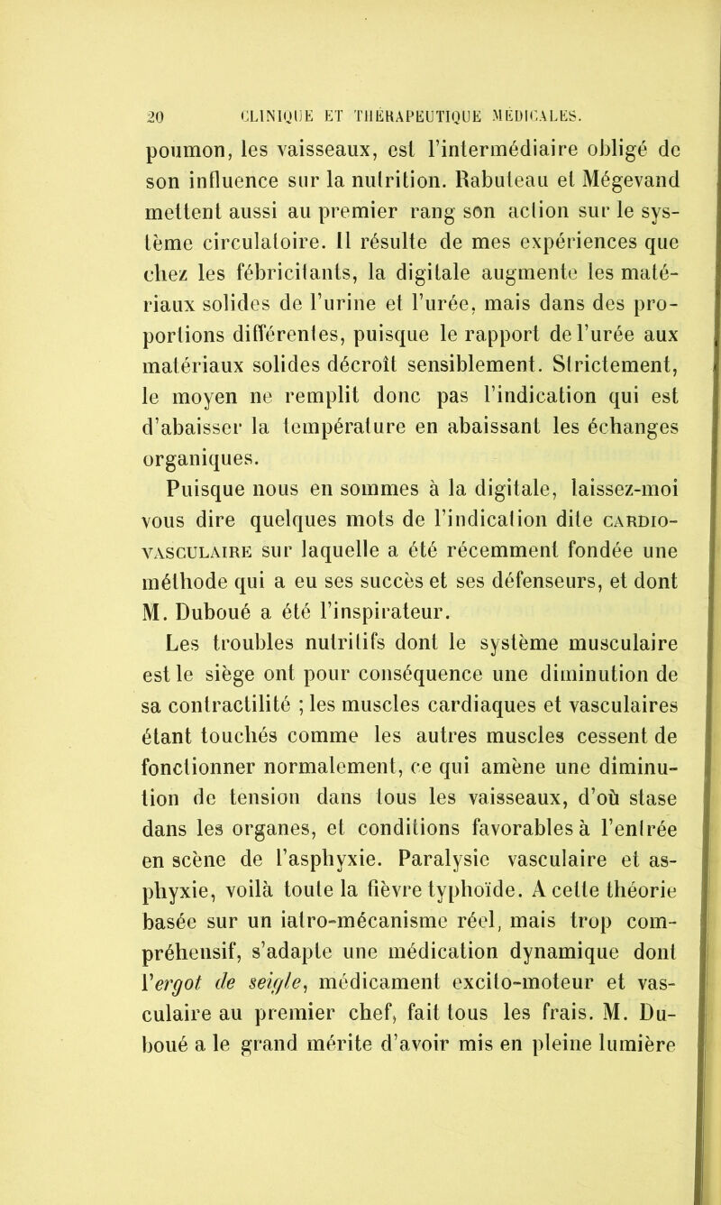 poumon, les vaisseaux, est l’intermédiaire obligé de son influence sur la nulrition. Rabuleau et Mégevand mettent aussi au premier rang son aclion sur le sys- tème circulatoire. 11 résulte de mes expériences que chez les fébricitants, la digitale augmente les maté- riaux solides de l’urine et l’urée, mais dans des pro- portions différenles, puisque le rapport de l’urée aux matériaux solides décroît sensiblement. Strictement, le moyen ne remplit donc pas l’indication qui est d’abaisser la température en abaissant les échanges organiques. Puisque nous en sommes à la digitale, laissez-moi vous dire quelques mots de l’indication dite cardio- vasculaire sur laquelle a été récemment fondée une méthode qui a eu ses succès et ses défenseurs, et dont M. Duboué a été l’inspirateur. Les troubles nutritifs dont le système musculaire est le siège ont pour conséquence une diminution de sa contractilité ; les muscles cardiaques et vasculaires étant touchés comme les autres muscles cessent de fonctionner normalement, ce qui amène une diminu- tion de tension dans tous les vaisseaux, d’où stase dans les organes, et conditions favorables à l’enlrée en scène de l’asphyxie. Paralysie vasculaire et as- phyxie, voilà toute la fièvre typhoïde. A cette théorie basée sur un iatro-mécanisme réel, mais trop com- préhensif, s’adapte une médication dynamique dont Vergot de seigle^ médicament excito-moteur et vas- culaire au premier chef, fait tous les frais. M. Du- boué a le grand mérite d’avoir mis en pleine lumière
