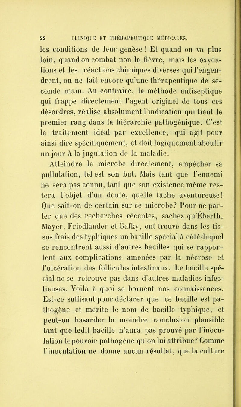 les conditions de leur genèse ! Et quand on va plus loin, quand on combat non la fièvre, mais les oxyda- tions et les réactions chimiques diverses qui l’engen- drent, on ne fait encore qu’une thérapeutique de se- conde main. Au contraire, la méthode antiseptique qui frappe directement l’agent originel de tous ces désordres, réalise absolument l’indication qui tient le premier rang dans la hiérarchie pathogénique. C’est le traitement idéal par excellence, qui agit pour ainsi dire spécifiquement, et doit logiquement aboutir un jour à la jugulation de la maladie. Atteindre le microbe direclement, empêcher sa pullulation, tel est son but. Mais tant que l’ennemi ne sera pas connu, tant que son existence même res- tera l’objet d’un doute, quelle tâche aventureuse! Que sait-on de certain sur ce microbe? Pour ne par- ler que des recherches récentes, sachez qu’Éberth, Mayer, Friedlânder et Gafky, ont trouvé dans les tis- sus frais des typhiques un bacille spécial à côté duquel se rencontrent aussi d’autres bacilles qui se rappor- tent aux complications amenées par la nécrose et l’ulcération des follicules intestinaux. Le bacille spé- cial ne se retrouve pas dans d’autres maladies infec- tieuses. Voilà à quoi se bornent nos connaissances. Est-ce suffisant pour déclarer que ce bacille est pa- thogène et mérite le nom de bacille typhique, et peut-on hasarder la moindre conclusion plausible tant que ledit bacille n’aura pas prouvé par l’inocu- lation le pouvoir pathogène qu’on lui attribue? Comme l’inoculation ne donne aucun résultat, que la culture