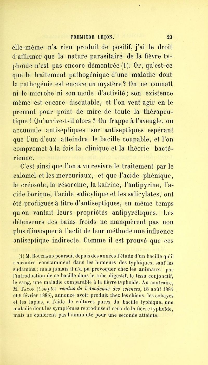 elle-même n’a rien produit de posilif, j’ai le droit d'affirmer que la nature parasitaire de la fièvre ty- phoïde n’est pas encore démontrée (1). Or, qu’est-ce que le traitement patliogénique d’une maladie dont la pathogénie est encore un mystère ? On ne connaît ni le microbe ni son mode d’activité ; son existence même est encore discutable, et l’on veut agir en le prenant pour point de mire de toute la thérapeu- tique ! Qu’arrive-t-il alors ? On frappe à l’aveugle, on accumule antiseptiques sur antiseptiques espérant que l’iin d’eux atteindra le bacille coupable, et l’on compromet à la fois la clinique et la théorie bacté- rienne. C’est ainsi que l’on a vu revivre le traitement par le calomel et les mercuriaux, et que l’acide phénique, la créosote, la résorcine, la kairine, l’antipyrine, l’a- cide borique, l’acide salicylique et les salicylates, ont été prodigués à titre d’antiseptiques, en même temps qu’on vantait leurs propriétés antipyrétiques. Les défenseurs des bains froids ne manquèrent pas non plus d’invoquer à l’actif de leur méthode une influence antiseptique indirecte. Comme il est prouvé que ces (1) M. Bouchard poursuit depuis des années l’étude d’un Bacille quïl rencontre constamment dans les humeurs des typhiques, sauf les sudamina; mais jamais il n’a pu provoquer chez les animaux, par l’introduction de ce bacille dans le tube digestif, le tissu conjonctif, le sang, une maladie comparable à la fièvre typhoïde. Au contraire, M. Tayon {Comptes rendus de VAcadémie des sciences, 18 août 1884 et 9 février 1885), annonce avoir produit chez les chiens, les cobayes et les lapins, à l’aide de cultures pures du bacille typhique, une maladie dont les symptômes reproduisent ceux de la fièvre typhoïde, mais ne confèrent pas l’immunité pour une seconde atteinte.