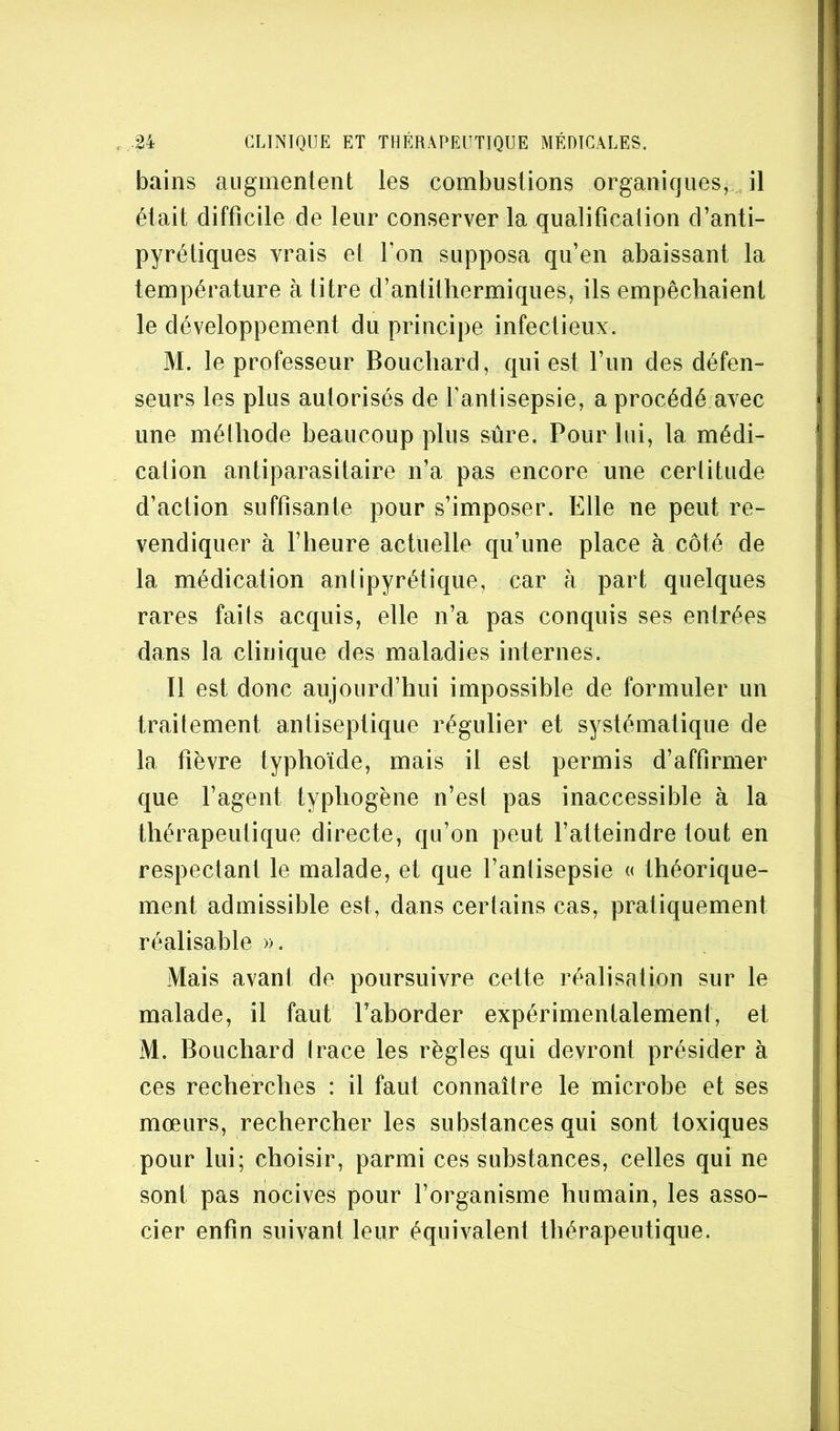 bains augmentent les combustions organiques,,, il était difficile de leur conserver la qualification d’anti- pyrétiques vrais et Ton supposa qu’en abaissant la température à titre d’antithermiques, ils empêchaient le développement du principe infectieux. M. le professeur Bouchard, qui est l’un des défen- seurs les plus autorisés de f antisepsie, a procédé avec une méthode beaucoup plus sûre. Pour lui, la médi- cation antiparasitaire n’a pas encore une certitude d’action suffisante pour s’imposer. Elle ne peut re- vendiquer à rheure actuelle qu’une place à côté de la médication antipyrétique, car à part quelques rares faits acquis, elle n’a pas conquis ses entrées dans la clinique des maladies internes. Il est donc aujourd’hui impossible de formuler un traitement antiseptique régulier et systématique de la fièvre typhoïde, mais il est permis d’affirmer que l’agent typhogène n’est pas inaccessible à la thérapeutique directe, qu’on peut fatteindre tout en respectant le malade, et que l’antisepsie <( théorique- ment admissible est, dans certains cas, pratiquement réalisable ». Mais avant de poursuivre cette réalisation sur le malade, il faut l’aborder expérimentalement, et M. Bouchard Irace les règles qui devront présider à ces recherches : il faut connaître le microbe et ses mœurs, rechercher les substances qui sont toxiques pour lui; choisir, parmi ces substances, celles qui ne sont pas nocives pour l’organisme humain, les asso- cier enfin suivant leur équivalent thérapeutique.