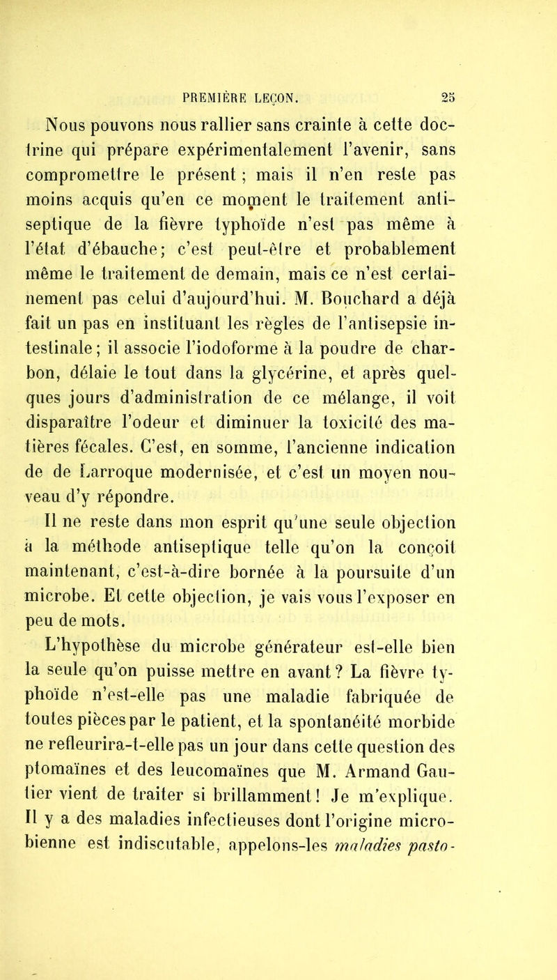 Nous pouvons nous rallier sans crainte à cette doc- irine qui prépare expérimentalement l’avenir, sans compromettre le présent ; mais il n’en reste pas moins acquis qu’en ce moment le traitement anli~ septique de la fièvre typhoïde n’esl pas même à l’état d’ébauche; c’est peut-êlre et probablement même le traitement de demain, mais ce n’est certai- nement pas celui d’aujourd’hui. M. Bouchard a déjà fait un pas en instituant les règles de l’antisepsie in- testinale ; il associe l’iodoforme à la poudre de char- bon, délaie le tout dans la glycérine, et après quel- ques jours d’administration de ce mélange, il voit disparaître l’odeur et diminuer la toxicité des ma- tières fécales. C’est, en somme, l’ancienne indication de de Larroque modernisée, et c’est un moyen nou- veau d’y répondre. Il ne reste dans mon esprit qu’une seule objection à la méthode antiseptique telle qu’on la conçoit maintenant, c’est-à-dire bornée à la poursuite d’un microbe. Et cette objection, je vais vous l’exposer en peu de mots. L’hypothèse du microbe générateur est-elle bien la seule qu’on puisse mettre en avant ? La fièvre ty- phoïde n’est-elle pas une maladie fabriquée de toutes pièces par le patient, et la spontanéité morbide ne refleurira-t-elle pas un jour dans cette question des ptomaïnes et des leucomaïnes que M. Armand Gau- tier vient de traiter si brillamment! Je m’explique. Il y a des maladies infectieuses dont l’origine micro- bienne est indiscutable, appelons-les maladies pasto-