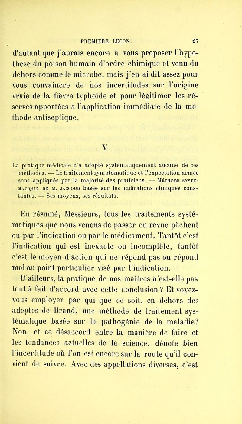 d’autant que j’aurais encore à vous proposer l’iiypo- thèse du poison humain d’ordre chimique et venu du dehors comme le microbe, mais j’en ai dit assez pour vous convaincre de nos incertitudes sur l’origine vraie de la fièvre typhoïde et pour légitimer les ré- serves apportées à l’application immédiate de la mé- thode antiseptique. V La, pratique médicale n’a adopté systématiquement aucune de ces méthodes. — Le traitement symptomatique et l’expectation armée sont appliqués par la majorité des praticiens. — Méthode systé- matique DE M. JACCOUD basée sur les indications cliniques cons- tantes. — Ses moyens, ses résultats. En résumé, Messieurs, tous les traitements systé- matiques que nous venons de passer en revue pèchent ou par l’indication ou par le médicament. Tantôt c’est l’indication qui est inexacte ou incomplète, tantôt c’est le moyen d’action qui ne répond pas ou répond mal au point particulier visé par l’indication. D’ailleurs, la pratique de nos maîtres n’est-elle pas tout à fait d’accord avec cette conclusion ? Et voyez- vous employer par qui que ce soit, en dehors des adeptes de Brand, une méthode de traitement sys- tématique basée sur la pathogénie de la maladie? Non, et ce désaccord entre la manière de faire et les tendances actuelles de la science, dénote bien l’incertitude où l’on est encore sur la route qu’il con- vient de suivre. Avec des appellations diverses, c’est