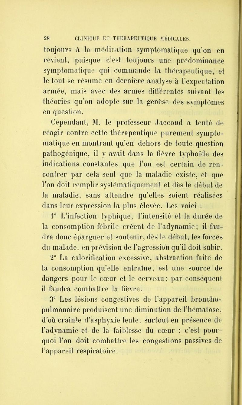 toujours à la médication symptomatique qu’on en revient, puisque c’est toujours une prédominance symptomatique qui commande la thérapeutique, et le tout se résume en dernière analyse à l’expectation armée, mais avec des armes différentes suivant les théories qu’on adopte sur la genèse des symptômes en question. Cependant, M. le professeur Jaccoud a tenté de réagir contre cette thérapeutique purement sympto- matique en montrant qu’en dehors de toute question pathogénique, il y avait dans la fièvre typhoïde des indications constantes que l’on est certain de ren- contrer par cela seul que la maladie existe, et que l’on doit remplir systématiquement et dès le début de la maladie, sans attendre qu’elles soient réalisées dans leur expression la plus élevée. Les voici : r L’infection typhique, l’intensité et la durée de la consomption fébrile créent de l’adynamie; il fau- dra donc épargner et soutenir, dès le début, les forces du malade, en prévision de l’agression qu’il doit subir. 2” La calorification excessive, abstraction faite de la consomption qu’elle entraîne, est une source de dangers pour le cœur et le cerveau ; par conséquent il faudra combattre la fièvre. 3” Les lésions congestives de l’appareil broncho- pulmonaire produisent une diminution de l’hématose, d où crainte d’asphyxie lente, surtout en présence de l’adynamie et de la faiblesse du cœur : c’est pour- quoi l’on doit combattre les congestions passives de l’appareil respiratoire.