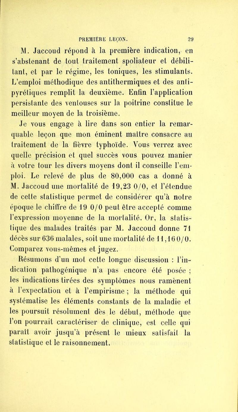 M, Jaccoud répond h la première indication, en s’abstenant de tout traitement spoliateur et débili- tant, et par le régime, les toniques, les stimulants. L’emploi méthodique des antithermiques et des anii- pyrétiques remplit la deuxième. Enfin l’application persistante des ventouses sur la poitrine constitue le meilleur moyen de la troisième. Je vous engage à lire dans son entier la remar- quable leçon que mon éminent maître consacre au traitement de la fièvre typhoïde. Vous verrez avec quelle précision et quel succès vous pouvez manier à votre tour les divers moyens dont il conseille l’em- ploi. Le relevé de plus de 80,000 cas a donné à M. Jaccoud une mortalité de 19,23 0/0, et l’étendue de cette statistique permet de considérer qu’à notre époque le chiffre de 19 0/0 peut être accepté comme l’expression moyenne de la mortalité. Or, la statis- tique des malades traités par M. Jaccoud donne 71 décès sur 636 malales, soit une mortalité de 11,16 0/0. Comparez vous-mêmes et jugez. Résumons d’un mot cette longue discussion : l’in- dication pathogénique n’a pas encore été posée ; les indications tirées des symptômes nous ramènent à l’expectation et à l’empirisme ; la méthode qui systématise les éléments constants de la maladie et les poursuit résolument dès le début, méthode que l’on pourrait caractériser de clinique, est celle qui paraît avoir jusqu’à présent le mieux satisfait la statistique et le raisonnement*