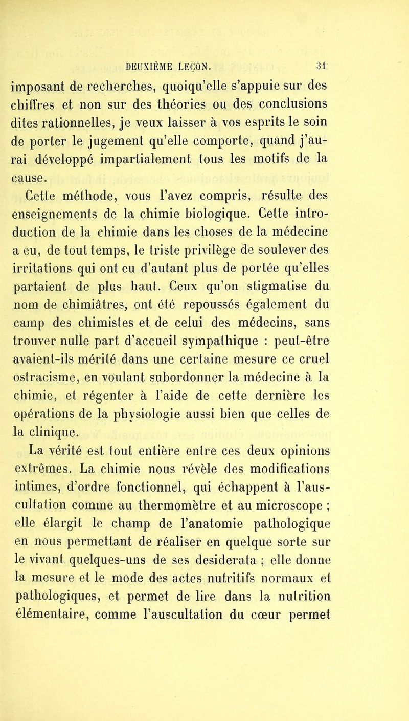 imposant de recherches, quoiqu’elle s’appuie sur des chiffres et non sur des théories ou des conclusions dites rationnelles, je veux laisser à vos esprits le soin de porter le jugement qu’elle comporte, quand j’au- rai développé impartialement tous les motifs de la cause. Cette méthode, vous l’avez compris, résulte des enseignements de la chimie biologique. Cette intro- duction de la chimie dans les choses de la médecine a eu, de tout temps, le triste privilège de soulever des irritations qui ont eu d’autant plus de portée qu’elles partaient de plus haut. Ceux qu’on stigmatise du nom de chimiâtres, ont été repoussés également du camp des chimistes et de celui des médecins, sans trouver nulle part d’accueil sympathique : peut-être avaient-ils mérité dans une certaine mesure ce cruel ostracisme, en voulant subordonner la médecine à la chimie, et régenter à l’aide de cette dernière les opérations de la physiologie aussi bien que celles de la clinique. La vérité est tout entière entre ces deux opinions extrêmes. La chimie nous révèle des modifications intimes, d’ordre fonctionnel, qui échappent à l’aus- cultation comme au thermomètre et au microscope ; elle élargit le champ de l’anatomie pathologique en nous permettant de réaliser en quelque sorte sur le vivant quelques-uns de ses desiderata ; elle donne la mesure et le mode des actes nutritifs normaux et pathologiques, et permet de lire dans la nulrition élémentaire, comme l’auscultation du cœur permet