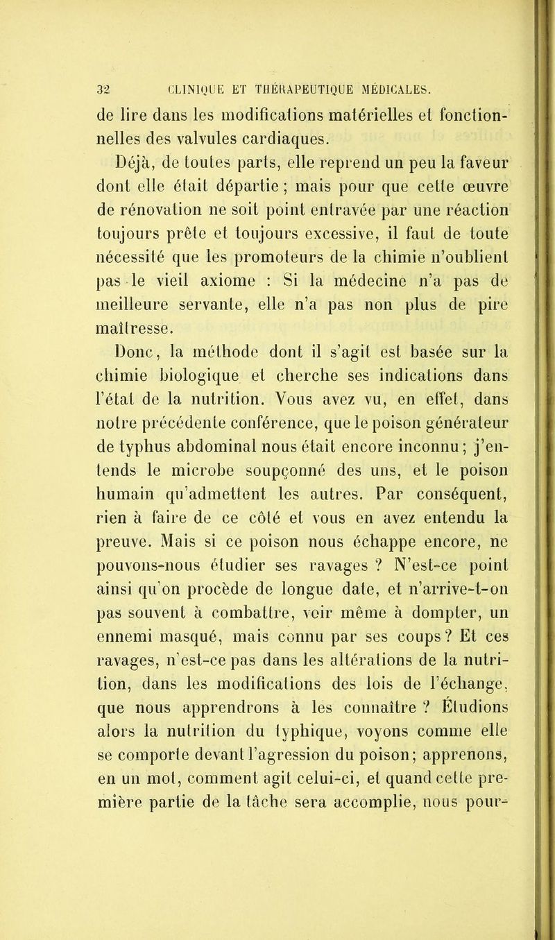de lire dans les modificalions matérielles et fonction- nelles des valvules cardiaques. Déjà, de toutes parts, elle reprend un peu la faveur dont elle était départie ; mais pour que cette œuvre de rénovation ne soit point entravée par une réaction toujours prête et toujours excessive, il faut de toute nécessité que les promoteurs de la chimie n’oublient pas le vieil axiome : Si la médecine n’a pas de meilleure servante, elle n’a pas non plus de pire maîtresse. Donc, la méthode dont il s’agit est basée sur la chimie biologique et cherche ses indications dans l’état de la nutrition. Vous avez vu, en effet, dans notre précédente conférence, que le poison générateur de typhus abdominal nous était encore inconnu; j’en- tends le microbe soupçonné des uns, et le poison humain qu’admettent les autres. Par conséquent, rien à faire de ce côté et vous en avez entendu la preuve. Mais si ce poison nous échappe encore, ne pouvons-nous étudier ses ravages ? N’est-ce point ainsi qu’on procède de longue date, et n’arrive-t-on pas souvent à combattre, voir même à dompter, un ennemi masqué, mais connu par ses coups? Et ces ravages, n’est-ce pas dans les altérations de la nutri- tion, dans les modifications des lois de l’échange, que nous apprendrons à les connaître ? Etudions alors la nutrition du typhique, voyons comme elle se comporte devant l’agression du poison; apprenons, en un mot, comment agit celui-ci, et quand cette pre- mière partie de la tâche sera accomplie, nous pour-^