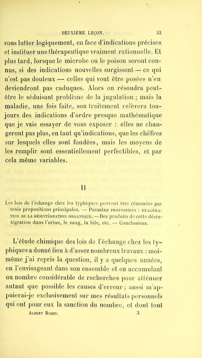 rons lutter logiquement, en face d'indications précises et instituer une thérapeutique vraiment rationnelle. Et plus tard, lorsque le microbe ou le poison seront con- nus, si des indications nouvelles surgissent — ce qui n’est pas douteux — celles qui vont être posées n’en deviendront pas caduques. Alors on résoudra peut- être le séduisant problème de la jugulation ; mais la maladie, une fois faite, son traitement relèvera tou- jours des indications d’ordre presque mathématique que je vais essayer de vous exposer : elles ne chan- geront pas plus, en tant qu’indications, que les chiffres sur lesquels elles sont fondées, mais les moyens de les remplir sont essentiellement perfectibles, et par cela même variables. Il Les lois de l’échange chez les typhiques peuvent être résumées par trois propositions principales. — Première propositiOxN ; exagéra- tion DE LA DÉSINTÉGRATION ORGANIQUE. — Dcs produits de cette désin- tégration dans l’urine, le sang, la bile, etc. — Conclusions. L’étude chimique des lois de l’échange chez les ty- phiques a donné lieu à d’assez nombreux travaux : moi- même j’ai repris la question, il y a quelques années, en l’envisageant dans son ensemble et en accumulant un nombre considérable de recherches pour atténuer autant que possible les causes d’erreur ; aussi m’ap- puierai-je exclusivement sur mes résultats personnels qui ont pour eux la sanction du nombre, et dont tout Albert Robin. 3