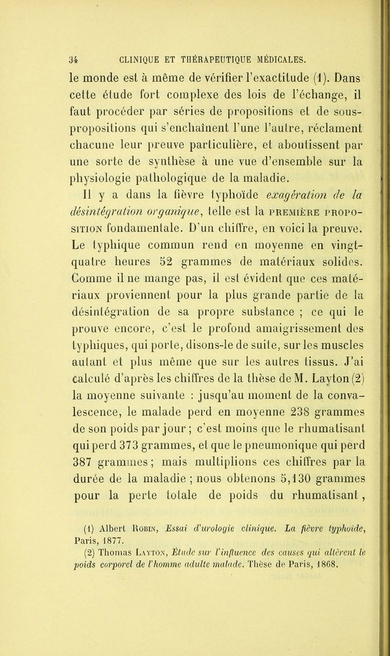 le monde est à même de vérifier l’exactitude (1). Dans cette étude fort complexe des lois de l’échange, il faut procéder par séries de propositions et de sous- propositions qui s’enchaînent l’une l’autre, réclament chacune leur preuve particulière, et aboutissent par une sorte de synthèse à une vue d’ensemble sur la physiologie pathologique de la maladie. Il y a dans la fièvre typhoïde exagération de la désintégration organique^ telle est la preaiière propo- sition fondamentale. D’un chiffre, en voici la preuve. Le typhique commun rend en moyenne en vingt- quatre heures 52 grammes de matériaux solides. Gomme il ne mange pas, il est évident que ces maté- riaux proviennent pour la plus grande partie de la désintégration de sa propre substance ; ce qui le prouve encore, c’est le profond amaigrissement des typhiques, qui porte, disons-le de suite, sur les muscles autant et plus même que sur les autres tissus. J’ai calculé d’après les chiffres de la thèse de M. Layton (2) la moyenne suivante : jusqu’au moment de la conva- lescence, le malade perd en moyenne 238 grammes de son poids par jour ; c’est moins que le rhumatisant qui perd 373 grammes, et que le pneumonique qui perd 387 grammes ; mais multiplions ces chiffres par la durée de la maladie ; nous obtenons 5,130 grammes pour la perte totale de poids du rhumatisant, (1) Albert Robin, d'urologie clinique. La fièvre typhoïde, Paris, 1877. (2) Thomas Layton, Étude sur l'influence des causes qui altèrent le poids corporel de l'homme adulte malade. Thèse de Paris, 1868.