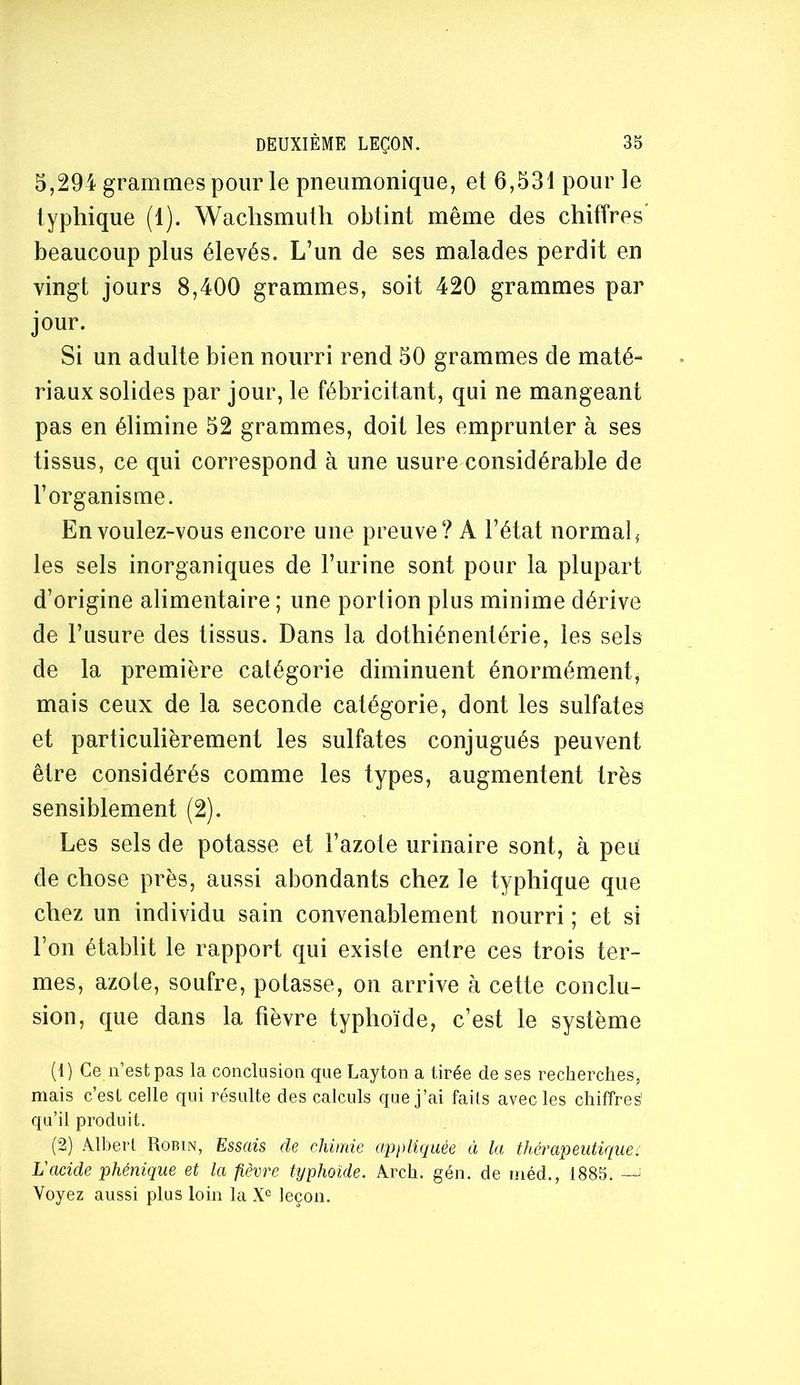 5,294 grammes pour le pneumonique, et 6,531 pour le typhique (1). Wachsmuih obtint même des chiffres' beaucoup plus élevés. L’un de ses malades perdit en vingt jours 8,400 grammes, soit 420 grammes par jour. Si un adulte bien nourri rend 50 grammes de maté- riaux solides par jour, le fébricitant, qui ne mangeant pas en élimine 52 grammes, doit les emprunter à ses tissus, ce qui correspond à une usure considérable de l’organisme. En voulez-vous encore une preuve? A l’état normal, les sels inorganiques de l’urine sont pour la plupart d’origine alimentaire ; une portion plus minime dérive de l’usure des tissus. Dans la dothiénentérie, les sels de la première catégorie diminuent énormément, mais ceux de la seconde catégorie, dont les sulfates et particulièrement les sulfates conjugués peuvent être considérés comme les types, augmentent très sensiblement (2). Les sels de potasse et l’azote urinaire sont, à peu de chose près, aussi abondants chez le typhique que chez un individu sain convenablement nourri ; et si l’on établit le rapport qui existe entre ces trois ter- mes, azote, soufre, potasse, on arrive à cette conclu- sion, que dans la fièvre typhoïde, c’est le système (1) Ce n’est pas la conclusion que Layton a tirée de ses recherches, mais c’est celle qui résulte des calculs que j’ai faits avec les chiffres' qu’il produit. (2) Albert Robin, Essais de chimie appliquée à la thérapeutique. L'acide phénique et la fièvre typhoïde. Arch. gén. de méd., 1885. — Voyez aussi plus loin la leçon.