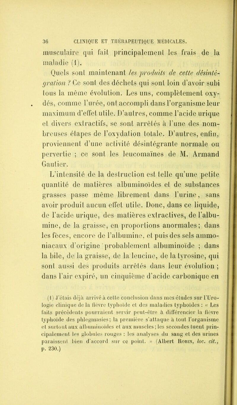 musculaire cjui fait principalement les frais de la maladie (1). Quels sont maintenant les produits de cette désinté- gration ? Ce sont des déchets qui sont loin d’avoir subi tous la même évolution. Les uns, complètement oxy- dés, comme l’urée, ont accompli dans l’organisme leur maximum d’effet utile. D’autres, comme l’acide urique et divers extractifs, se sont arrêtés à l’une des nom- breuses étapes de l’oxydation totale. D’autres, enfin, proviennent d’une activité désintégrante normale ou pervertie ; ce sont les leucomaïnes de M. Armand Gautier. L’intensité de la destruction est telle qu’une petite quantité de matières albuminoïdes et de substances grasses passe même librement dans l’urine, sans avoir produit aucun elfet utile. Donc, dans ce liquide, de l’acide urique, des matières extractives, de l’albu- mine, de la graisse, en proportions anormales; dans les fèces, encore de l’albumine, et puis des sels ammo- niacaux d’origine probablement albuminoïde ; dans la bile, de la graisse, de la leucine, de la tyrosine, qui sont aussi des produits arrêtés dans leur évolution ; dans l’air expiré, un cinquième d’acide carbonique en (1) J’étais déjà arrivé à cette conclusion dans mes études sur l’Uro- logie clinique de la fièvre typhoïde et des maladies typhoïdes ; « Les faits précédents pourraient servir peut-être à différencier la fièvre typhoïde des phlegmasies; la première s’attaque à tout l’organisme et surtout aux albuminoïdes et aux muscles; les secondes tuent prin- cipalement les globules rouges ; les analyses du sang et des urines paraissent bien d’accord sur ce point. » (Albert Robin, loc. cit., p. 230.)
