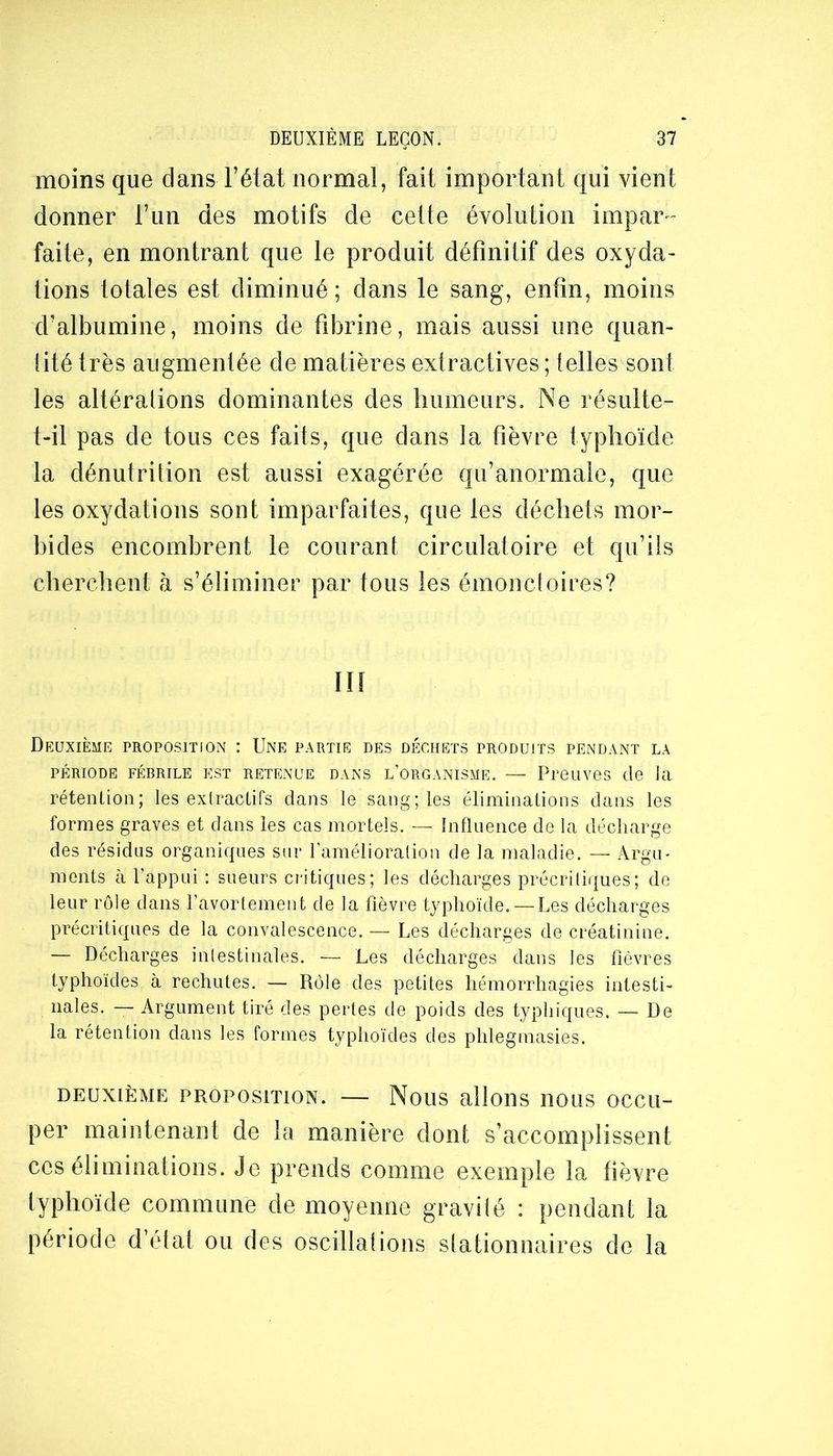 moins que dans l’état normal, fait important qui vient donner l’iin des motifs de cette évolution impar^ faite, en montrant que le produit définitif des oxyda- tions totales est diminué ; dans le sang, enfin, moins d’albumine, moins de fibrine, mais aussi une quan- lité très augmentée de matières extractives ; telles sont les altéralions dominantes des liumeurs. Ne résulte- t-il pas de tous ces faits, que dans la fièvre typhoïde la dénutrition est aussi exagérée qu’anormale, que les oxydations sont imparfaites, que les déchets mor- bides encombrent le courant circulatoire et qu’ils cherchent à s’éliminer par tous les émondoires? ni Deuxième proposition : Une partie des déchets produits pendant la PÉRIODE FÉBRILE EST RETENUE DANS l’ORGANISME. — PPOLlVeS (lo Ul rétenüon; les exlraclifs dans le sang; les éliminalions dans les formes graves et dans les cas mortels. — Influence de la décharge des résidus organiques sur l’araélioralion de la maladie. — Argu- ments à l’appui ; sueurs cF-itiques; les décharges précriliques; de leur rôle dans l’avortement de la fièvre typhoïde. —Les décharges précritiques de la convalescence. — Les décharges de créatinine. — Décharges intestinales. — Les décharges dans les fièvres typhoïdes à rechutes. — Rôle des petites hémorrhagies intesti- nales. — Argument tiré des pertes de poids des typhiques. — De la rétention dans les formes typhoïdes des phlegmasies. DEUXIÈME PROPOSITION. — NoUS alloUS IIOLIS OCCli- per maintenant de la manière dont s’accomplissent ces éliminations. Je prends comme exemple la fièvre lyphoïde commune de moyenne gravilé : pendant la période d’état ou des oscillations slationuaires de la