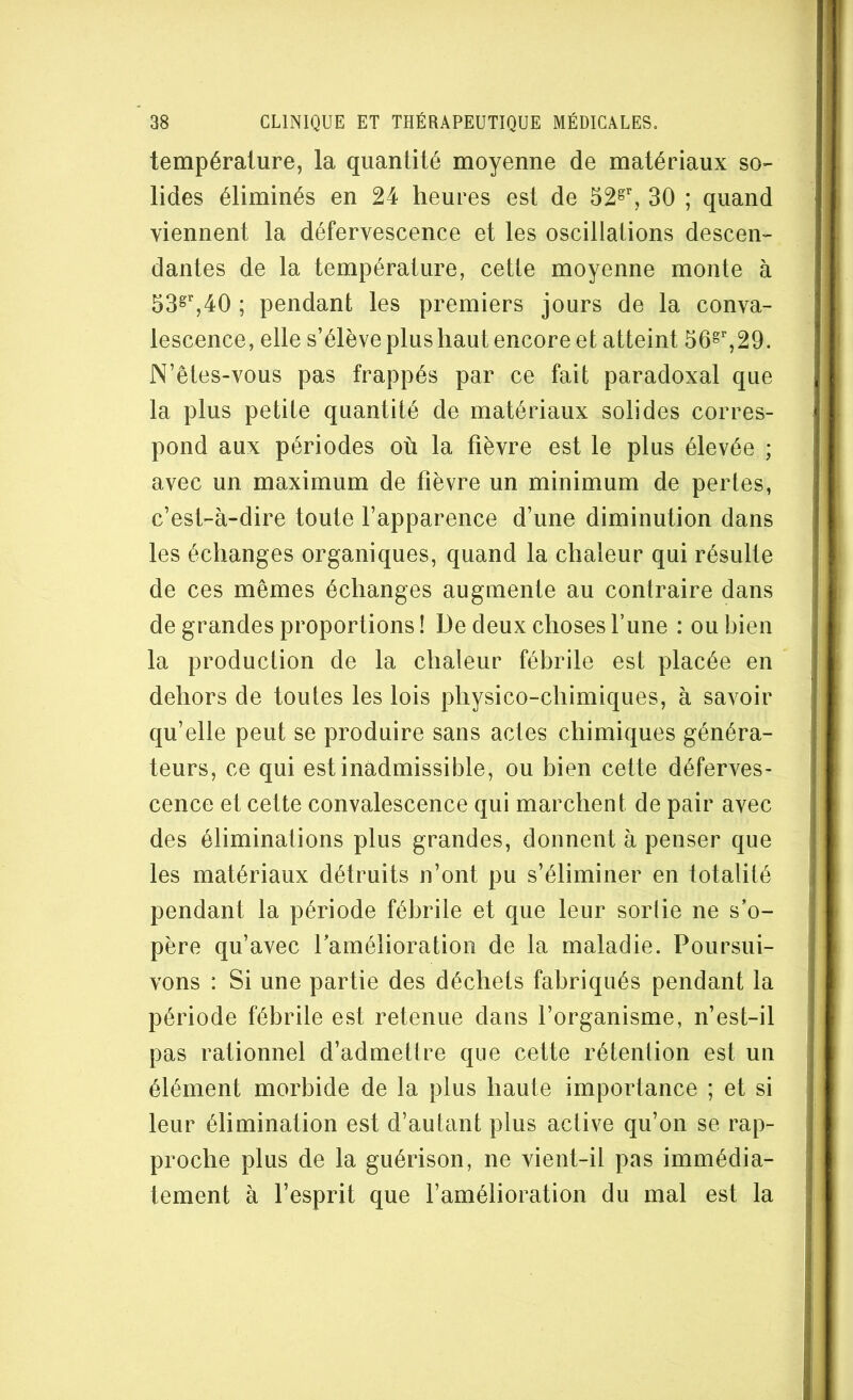température, la quantité moyenne de matériaux so- lides éliminés en 24 heures est de 52^% 30 ; quand viennent la défervescence et les oscillations descen- dantes de la température, cette moyenne monte à 53^^40 ; pendant les premiers jours de la conva- lescence, elle s’élève plus haut encore et atteint 56^%29. N’êtes-vous pas frappés par ce fait paradoxal que la plus petite quantité de matériaux solides corres- pond aux périodes où la fièvre est le plus élevée ; avec un maximum de fièvre un minimum de pertes, c’est-à-dire toute l’apparence d’une diminution dans les échanges organiques, quand la chaleur qui résulte de ces mêmes échanges augmente au contraire dans de grandes proportions ! De deux choses l’une : ou bien la production de la chaleur fébrile est placée en dehors de toutes les lois physico-chimiques, à savoir qu’elle peut se produire sans actes chimiques généra- teurs, ce qui est inadmissible, ou bien cette déferves- cence et cette convalescence qui marchent de pair avec des éliminations plus grandes, donnent à penser que les matériaux détruits n’ont pu s’éliminer en totalité pendant la période fébrile et que leur sortie ne s’o- père qu’avec l’amélioration de la maladie. Poursui- vons : Si une partie des déchets fabriqués pendant la période fébrile est retenue dans l’organisme, n’est-il pas rationnel d’admettre que cette rétention est un élément morbide de la plus haute importance ; et si leur élimination est d’autant plus active qu’on se rap- proche plus de la guérison, ne vient-il pas immédia- tement à l’esprit que l’amélioration du mal est la