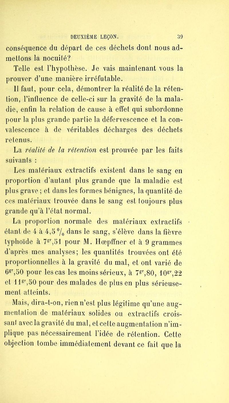 conséquence du départ de ces déchets dont nous ad- mettons la nocuité? Telle est l’hypothèse. Je vais maintenant vous la prouver d’une manière irréfutable. 11 faut, pour cela, démontrer la réalité de la réten- tion, l’influence de celle-ci sur la gravité de la mala- die, enfin la relation de cause à effet qui subordonne pour la plus grande partie la défervescence et la con- valescence à de véritables décharges des déchets retenus. La réalité de la rétention est prouvée par les faits suivants : Les matériaux extractifs existent dans le sang en proportion d’autant plus grande que la maladie est plus grave ; et dans les formes bénignes, la quantité de ces matériaux trouvée dans le sang est loujours plus grande qu’à l’état normal. La proportion normale des matériaux extractifs étant de 4 à 4,5 7o dans le sang, s’élève dans la fièvre typhoïde à pour M. Hœpffner et à 9 grammes d’après mes analyses; les quantités trouvées ont été proportionnelles à la gravité du mal, et ont varié de pour les cas les moins sérieux, à T»’’,80, et ll«^50 pour des malades de plus en plus sérieuse- ment atteints. Mais, dira-t-on, rien n’est plus légitime qu’une aug- mentation de matériaux solides ou extractifs crois- sant avec la gravité du mal, et cette augmentation n’im- plique pas nécessairement l’idée de rétention. Cette objection tombe immédiatement devant ce fait que la