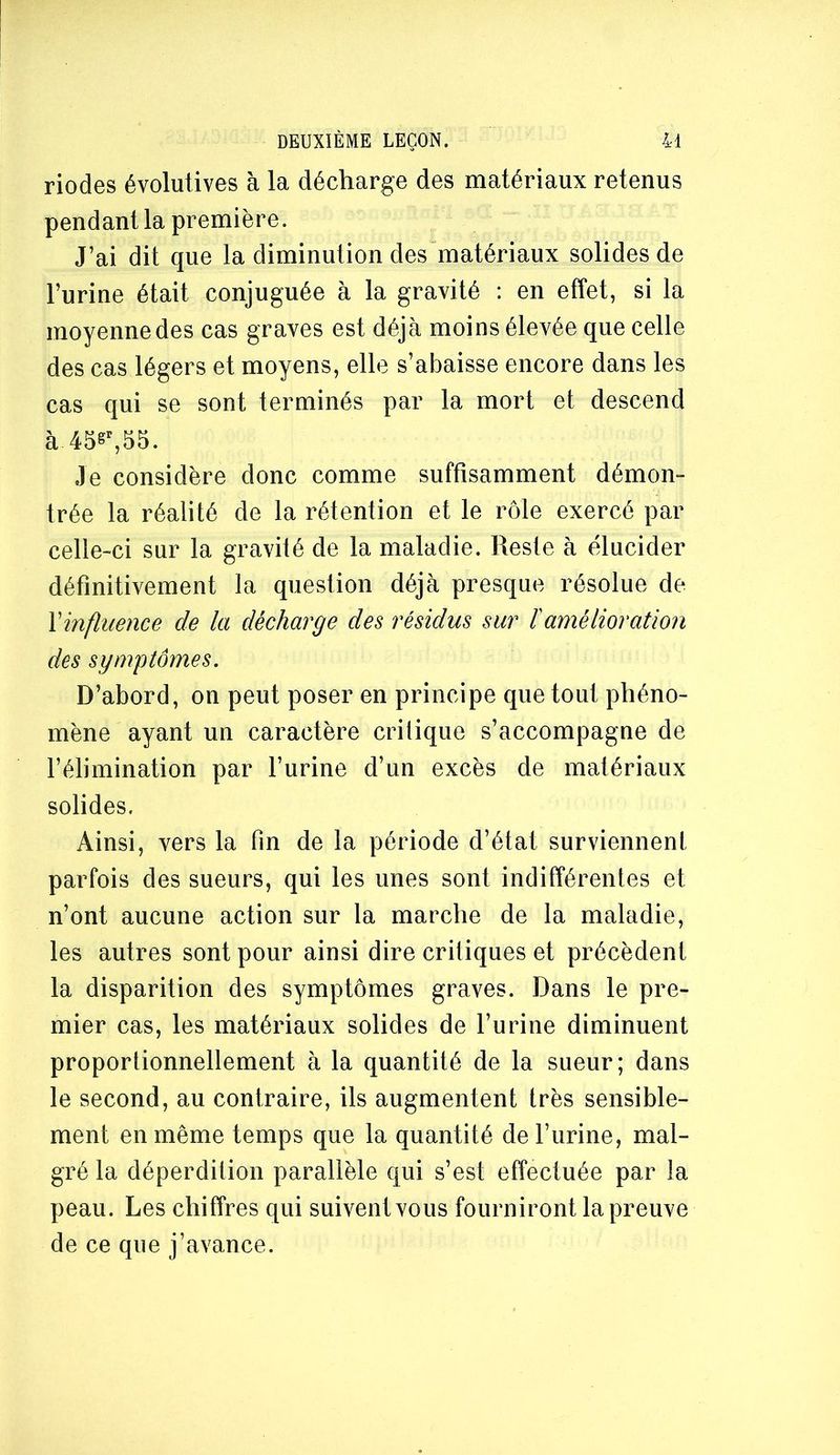 riodes évolutives à la décharge des matériaux retenus pendant la première. J’ai dit que la diminution des matériaux solides de l’urine était conjuguée à la gravité : en effet, si la moyenne des cas graves est déjà moins élevée que celle des cas légers et moyens, elle s’abaisse encore dans les cas qui se sont terminés par la mort et descend à 45s^55. Je considère donc comme suffisamment démon- trée la réalité de la rétention et le rôle exercé par celle-ci sur la gravité de la maladie. Reste à élucider définitivement la question déjà presque résolue de \influence de la décharge des résidus sur ïamélioration des symptômes. D’abord, on peut poser en principe que tout phéno- mène ayant un caractère crilique s’accompagne de l’élimination par l’urine d’un excès de matériaux solides. Ainsi, vers la fin de la période d’état surviennent parfois des sueurs, qui les unes sont indifférentes et n’ont aucune action sur la marche de la maladie, les autres sont pour ainsi dire critiques et précèdent la disparition des symptômes graves. Dans le pre- mier cas, les matériaux solides de l’urine diminuent proportionnellement à la quantité de la sueur; dans le second, au contraire, ils augmentent très sensible- ment en même temps que la quantité de l’urine, mal- gré la déperdition parallèle qui s’est effectuée par la peau. Les chiffres qui suivent vous fourniront la preuve de ce que j’avance.