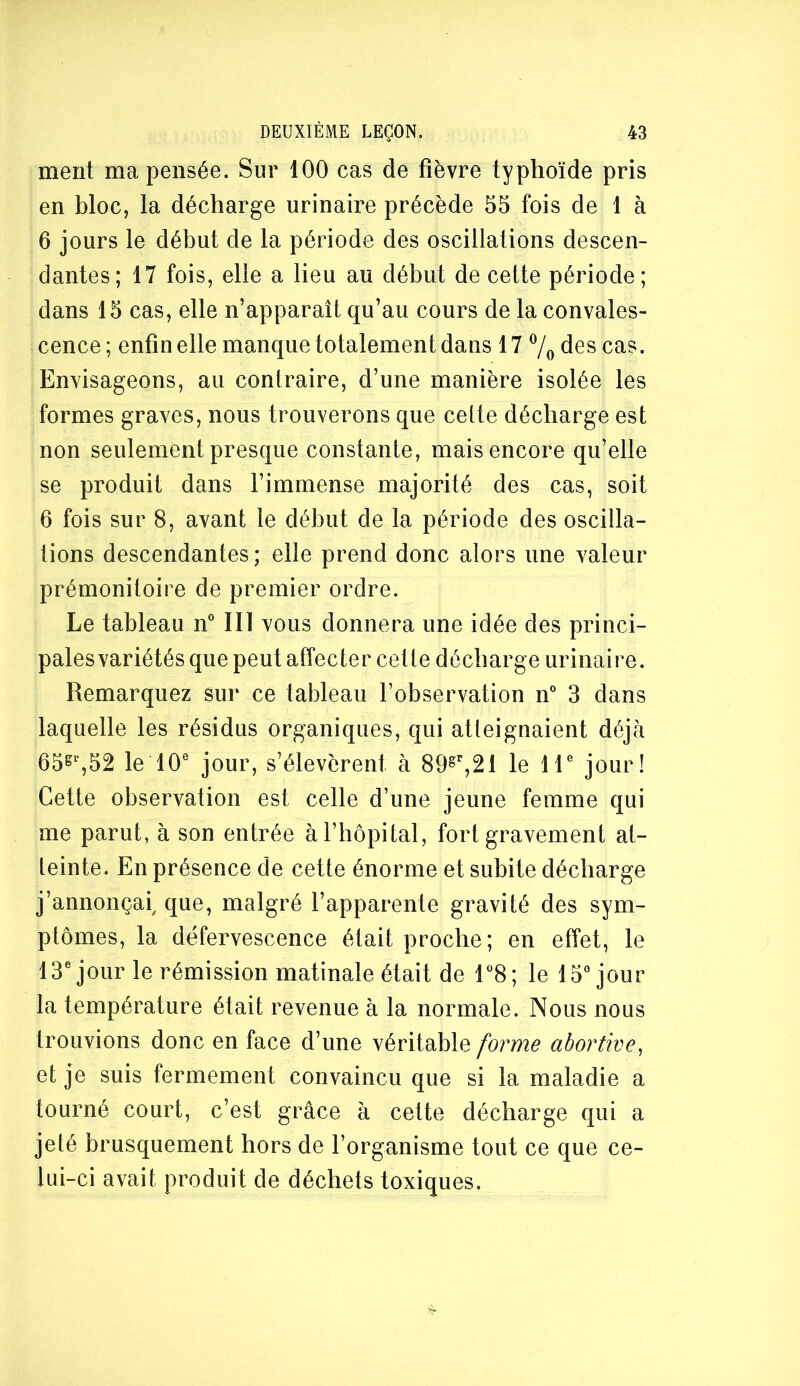 ment ma pensée. Sur 100 cas de fièvre typhoïde pris en bloc, la décharge urinaire précède 55 fois de 1 à 6 jours le début de la période des oscillations descen- dantes; 17 fois, elle a lieu au début de cette période; dans 15 cas, elle n’apparaît qu’au cours de la convales- cence ; enfin elle manque totalement dans 17 7o des cas. Envisageons, au contraire, d’une manière isolée les formes graves, nous trouverons que celte décharge est non seulement presque constante, mais encore qu’elle se produit dans l’immense majorité des cas, soit 6 fois sur 8, avant le début de la période des oscilla- tions descendantes; elle prend donc alors une valeur prémonitoire de premier ordre. Le tableau n® III vous donnera une idée des princi- pales variétés que peut affecter cette décharge urinaire. Remarquez sur ce tableau l’observation n“ 3 dans laquelle les résidus organiques, qui atteignaient déjà 65^%52 le 10® jour, s’élevèrent à 89^^21 le 1 T jour! Cette observation est celle d’une jeune femme qui me parut, à son entrée à l’hôpital, fort gravement at- teinte. En présence de cette énorme et subite décharge j’annonçai, que, malgré l’apparente gravité des sym- ptômes, la défervescence était proche; en effet, le 13® jour le rémission matinale était de r8; le 15® jour la température était revenue à la normale. Nous nous trouvions donc en face d’une véritable forme abortive^ et je suis fermement convaincu que si la maladie a tourné court, c’est grâce à cette décharge qui a jeté brusquement hors de l’organisme tout ce que ce- lui-ci avait produit de déchets toxiques.