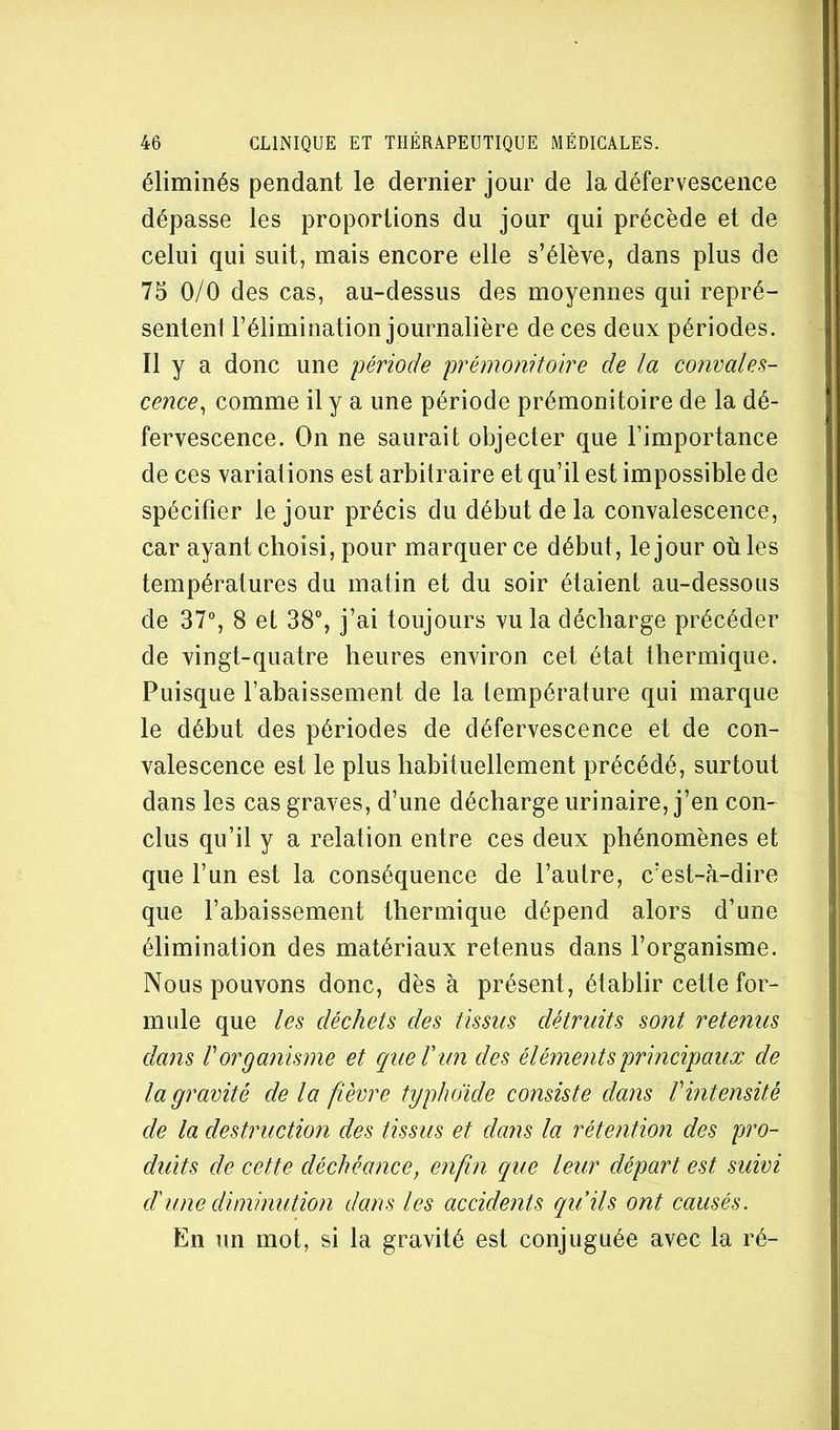 éliminés pendant le dernier jour de la défervescence dépasse les proportions du jour qui précède et de celui qui suit, mais encore elle s’élève, dans plus de 75 0/0 des cas, au-dessus des moyennes qui repré- sentent l’élimination journalière de ces deux périodes. Il y a donc une période prémonitoire de la convales- cence^ comme il y a une période prémonitoire de la dé- fervescence. On ne saurait objecter que l’importance de ces variations est arbitraire et qu’il est impossible de spécifier le jour précis du début de la convalescence, car ayant choisi, pour marquer ce début, le jour où les températures du matin et du soir étaient au-dessous de 37% 8 et 38% j’ai toujours vu la décharge précéder de vingt-quatre heures environ cet état thermique. Puisque l’abaissement de la température qui marque le début des périodes de défervescence et de con- valescence est le plus habituellement précédé, surtout dans les cas graves, d’une décharge urinaire, j’en con- clus qu’il y a relation entre ces deux phénomènes et que l’un est la conséquence de l’autre, c’est-à-dire que l’ahaissement thermique dépend alors d’une élimination des matériaux retenus dans l’organisme. Nous pouvons donc, dès à présent, établir cette for- mule que les déchets des tissus détruits sont retenus dans V organisme et que T un des éléments principaux de la gravité delà fièvre typhoïde consiste dans V intensité de la destruction des tissus et dans la rétention des pro- duits de cette déchéance, enfin que leur départ est suivi dune diminution dans les accidents qiiils ont causés. En un mot, si la gravité est conjuguée avec la ré-