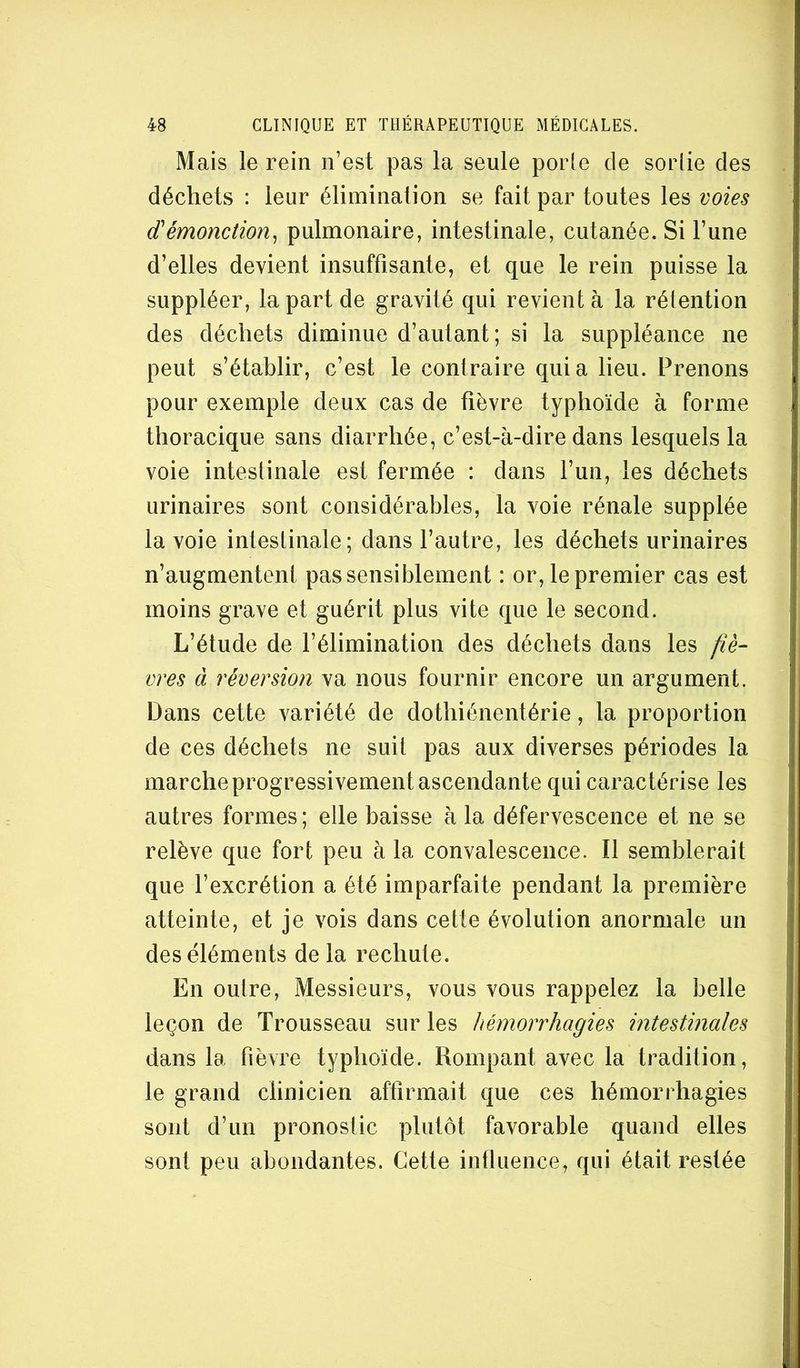 Mais le rein n’est pas la seule porle de sorlie des déchets : leur élimination se fait par toutes les voies dèmonction^ pulmonaire, intestinale, cutanée. Si l’une d’elles devient insuffisante, et que le rein puisse la suppléer, la part de gravité qui revient à la rétention des déchets diminue d’autant; si la suppléance ne peut s’établir, c’est le contraire quia lieu. Prenons pour exemple deux cas de fièvre typhoïde à forme thoracique sans diarrhée, c’est-à-dire dans lesquels la voie intestinale est fermée : dans l’un, les déchets urinaires sont considérables, la voie rénale supplée la voie intestinale; dans l’autre, les déchets urinaires n’augmentent pas sensiblement : or, le premier cas est moins grave et guérit plus vite que le second. L’étude de l’élimination des déchets dans les fiè- vres à réversion va nous fournir encore un argument. Dans cette variété de dothiénentérie, la proportion de ces déchets ne suit pas aux diverses périodes la marche progressivement ascendante qui caractérise les autres formes ; elle baisse à la défervescence et ne se relève que fort peu à la convalescence. Il semblerait que l’excrétion a été imparfaite pendant la première atteinte, et je vois dans cette évolution anormale un des éléments de la rechute. En outre. Messieurs, vous vous rappelez la belle leçon de Trousseau sur les hémorrhagies intestinales dans la fièvre typhoïde. Rompant avec la tradition, le grand clinicien affirmait que ces hémorrhagies sont d’un pronostic plutôt favorable quand elles sont peu abondantes. Cette influence, qui était restée