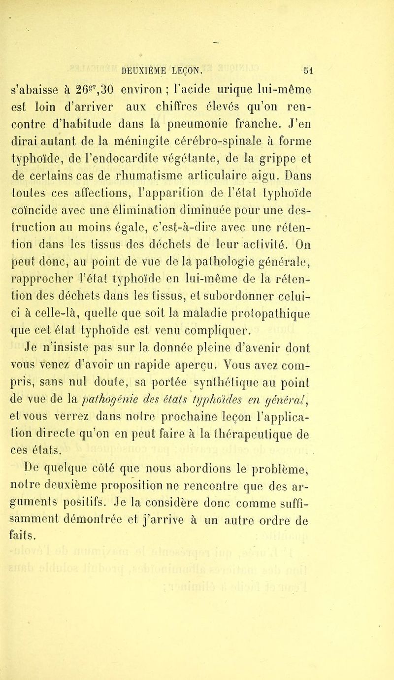 s’abaisse à 26»^30 environ ; l’acide urique lui-même est loin d’arriver aux chiffres élevés qu’on ren- contre d’habitude dans la pneumonie franche. J’en dirai autant de la méningite cérébro-spinale à forme typhoïde, de l’endocardite végétante, de la grippe et de certains cas de rhumatisme articulaire aigu. Dans toutes ces alfections, l’apparition de l’état typhoïde coïncide avec une élimination diminuée pour une des- truction au moins égale, c’est-à-dire avec une réten- tion dans les tissus des déchets de leur activité. On peut donc, au point de vue de la pathologie générale, rapprocher l’état typhoïde en lui-même de la réten- tion des déchets dans les tissus, et subordonner celui- ci à celle-là, quelle que soit la maladie protopathique que cet élat typhoïde est venu compliquer. Je n’insiste pas sur la donnée pleine d’avenir dont vous venez d’avoir un rapide aperçu. Vous avez com- pris, sans nul douie, sa portée synthétique au point de vue de la pathogénie des états typhoïdes en général^ et vous verrez dans notre prochaine leçon l’applica- tion directe qu’on en peut faire à la thérapeutique de ces états. De quelque côté que nous abordions le problème, notre deuxième propositionne rencontre que des ar- guments positifs. Je la considère donc comme suffi- samment démontrée et j’arrive à un autre ordre de faits.
