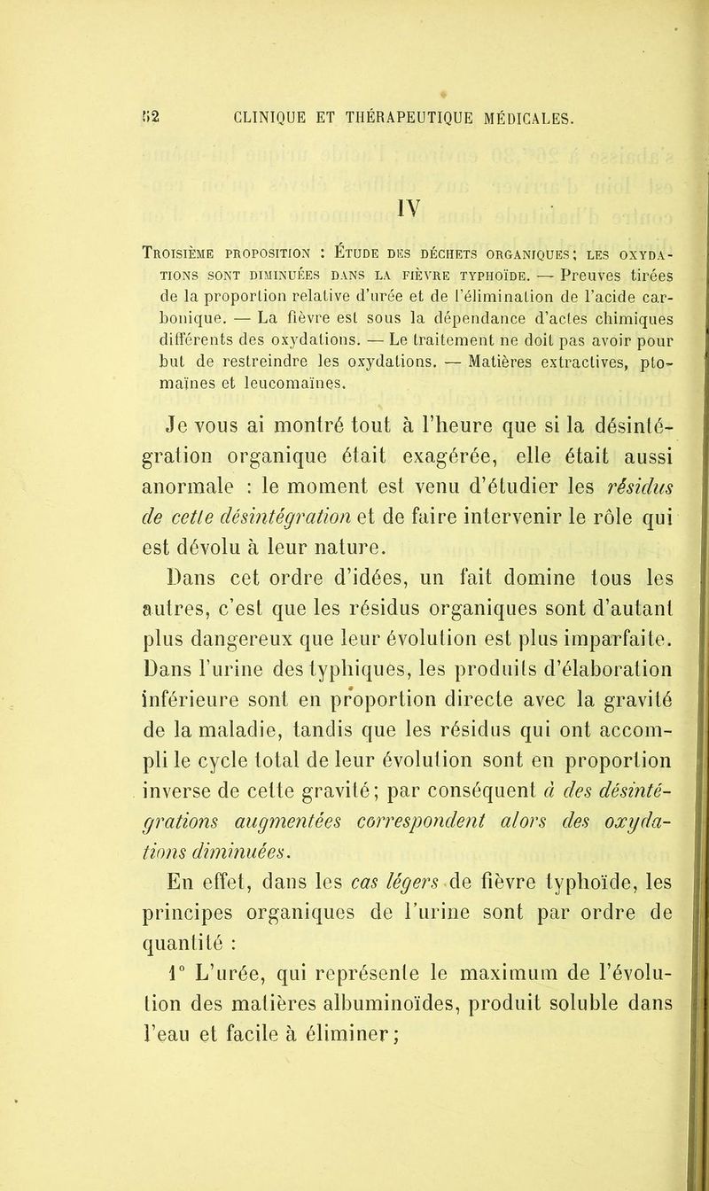 IV Troisième proposition : Étude des déchets organiques; les oxyda- tions SONT DIMINUÉES DANS LA FIÈVRE TYPHOÏDE. — PPOUVeS tirécS de la proporlion relative d’urée et de l’élimination de l’acide car- bonique. — La fièvre est sous la dépendance d’actes chimiques différents des oxydations. — Le traitement ne doit pas avoir pour but de restreindre les oxydations. — Matières extractives, pto- maïnes et leucomaïnes. Je vous ai montré tout à l’heure que si la désinté- gration organique était exagérée, elle était aussi anormale : le moment est venu d’étudier les résidus de cetle désintégration et de faire intervenir le rôle qui est dévolu à leur nature. Dans cet ordre d’idées, un fait domine tous les autres, c’est que les résidus organiques sont d’autant plus dangereux que leur évolution est plus imparfaite. Dans l’urine des typhiques, les produits d’élaboration inférieure sont en proportion directe avec la gravité de la maladie, tandis que les résidus qui ont accom- pli le cycle total de leur évolution sont en proportion inverse de cette gravité; par conséquent à des désinté- grations augmentées correspondent alors des oxyda- tions diminuées. En effet, dans les cas légers de fièvre typhoïde, les principes organiques de rurine sont par ordre de quantité : r L’urée, qui représente le maximum de l’évolu- tion des matières albuminoïdes, produit soluble dans l’eau et facile à éliminer;