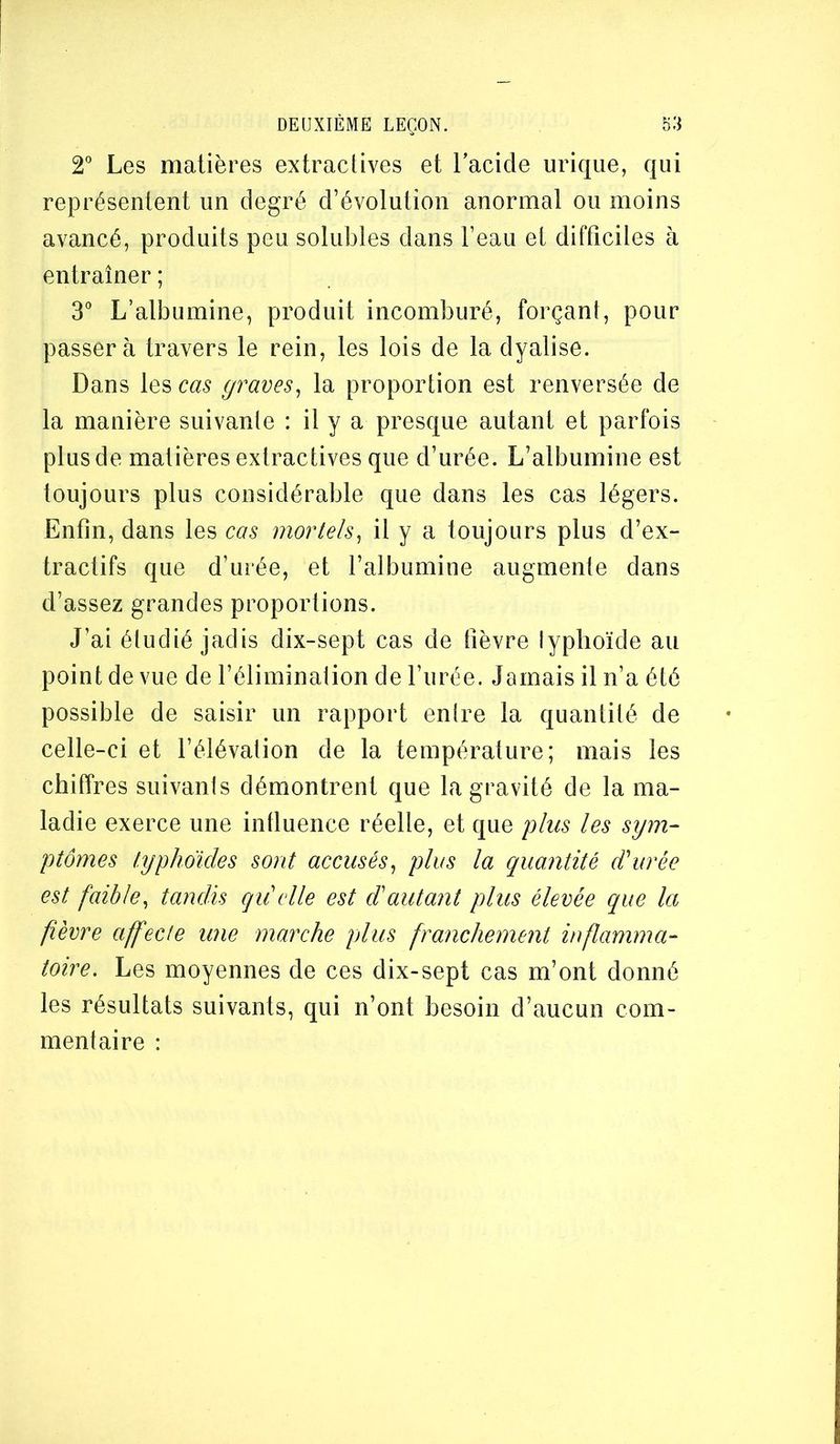 2° Les matières extraclives et Lacide urique, qui représentent un degré d’évolution anormal ou moins avancé, produits peu solubles dans l’eau el difficiles à entraîner ; 3° L’albumine, produit incomburé, forçant, pour passera travers le rein, les lois de la dyalise. Dans les cas graves^ la proportion est renversée de la manière suivante : il y a presque autant et parfois plus de matières extractives que d’urée. L’albumine est toujours plus considérable que dans les cas légers. Enfin, dans les cas mortels^ il y a toujours plus d’ex- tractifs que d’urée, et l’albumine augmente dans d’assez grandes proportions. J’ai étudié jadis dix-sept cas de fièvre lyplioïde au point de vue de l’élimination de l’urée. Jamais il n’a été possible de saisir un rapport entre la quantité de celle-ci et l’élévation de la température; mais les chiffres suivants démontrent que la gravité de la ma- ladie exerce une influence réelle, et que plus les sym- ptômes lyphokles sont accusés^ plus la quantité d'urée est faible, tandis qii elle est d'autant plus élevée que la fièvre affecte une marche plus franchement inflamma- toire. Les moyennes de ces dix-sept cas m’ont donné les résultats suivants, qui n’ont besoin d’aucun com- mentaire :